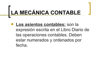 LA MECÁNICA CONTABLE Los asientos contables:  son la expresión escrita en el Libro Diario de las operaciones contables. Deben estar numerados y ordenados por fecha. 