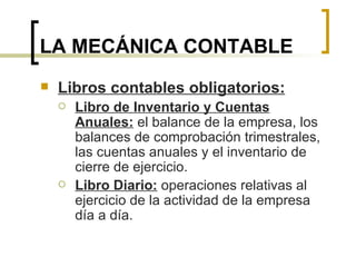 LA MECÁNICA CONTABLE Libros contables obligatorios: Libro de Inventario y Cuentas Anuales:  el balance de la empresa, los balances de comprobación trimestrales, las cuentas anuales y el inventario de cierre de ejercicio. Libro Diario:  operaciones relativas al ejercicio de la actividad de la empresa día a día. 