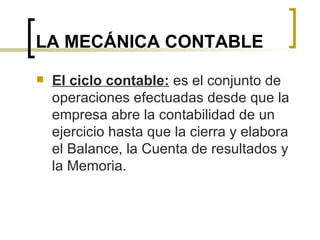LA MECÁNICA CONTABLE El ciclo contable:  es el conjunto de operaciones efectuadas desde que la empresa abre la contabilidad de un ejercicio hasta que la cierra y elabora el Balance, la Cuenta de resultados y la Memoria. 