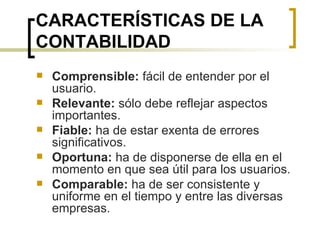 CARACTERÍSTICAS DE LA CONTABILIDAD Comprensible:  fácil de entender por el usuario. Relevante:  sólo debe reflejar aspectos importantes. Fiable:  ha de estar exenta de errores significativos. Oportuna:  ha de disponerse de ella en el momento en que sea útil para los usuarios. Comparable:  ha de ser consistente y uniforme en el tiempo y entre las diversas empresas. 