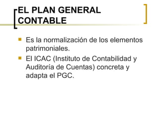EL PLAN GENERAL CONTABLE Es la normalización de los elementos patrimoniales. El ICAC (Instituto de Contabilidad y Auditoría de Cuentas) concreta y adapta el PGC. 