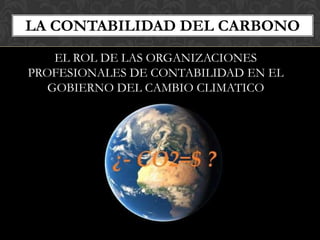 LA CONTABILIDAD DEL CARBONO
    EL ROL DE LAS ORGANIZACIONES
PROFESIONALES DE CONTABILIDAD EN EL
   GOBIERNO DEL CAMBIO CLIMATICO
 