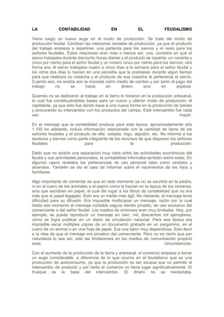LA            CONTABILIDAD                  EN             EL            FEUDALISMO

Viene luego un nuevo auge en el modo de producción. Se trata del modo de
producción feudal. Cambian las relaciones sociales de producción, ya que el producto
del trabajo empieza a repartirse: una partecita para los siervos y el resto para los
señores feudales. Estas relaciones eran más o menos así: una, consistía en que el
siervo trabajaba durante dieciocho horas diarias y el producto se repartía: un noventa y
cinco por ciento para el señor feudal y un mísero cinco por ciento para los siervos; otra
forma era: él siervo trabajaba cuatro a cinco días a la semana para el señor feudal y
los otros dos días lo hacían en una parcelita que le prestaban durante algún tiempo
para que realizara su cosecha y el producto de esa cosecha le pertenecía al siervo.
Cuando eso, no existía aún la moneda como medio de cambio y por tanto el pago del
trabajo      no      se      hacia       en      dinero      sino      en       especie.

Quienes no se dedicaron al trabajo en la tierra lo hicieron en la producción artesanal,
lo cual fue constituyéndolas bases para un nuevo y ulterior modo de producción: él
capitalista, ya que esto fue dando base a una nueva forma en la producción de bienes
y procurando su intercambio con los productos del campo. Este intercambio fue cada
vez                                                                             mayor.

En el mensaje que la contabilidad produce para esta época, aproximadamente año
1.100 en adelante, incluía información relacionada con la cantidad de tierra de los
señores feudales y el producto de ella: cebada, trigo, algodón, etc. No informa a los
esclavos y siervos como parte integrante de los recursos de que disponen los señores
feudales                    para                     la                   producción.

Dado que no existía una separación muy clara entre las actividades económicas del
feudal y sus actividades personales, la contabilidad informaba también sobre estas. En
algunos casos revelaba las pertenencias de uso personal tales como vestidos y
atuendos. También se dio el caso de informar sobre el nacimientos de los hijos y
familiares.

Algo importante de comentar es que en este momento ya no se escribía en la piedra,
ni en el cuero de los animales o el papiro como lo hacían en la época de los romanos,
sino que escribían en papel, el cual dio lugar a los libros de contabilidad que no era
más que el papel legajado. Esto era un medio mas ágil. No obstante, el mensaje tenia
dificultad para su difusión. Era imposible multicopiar un mensaje, razón por la cual
hasta ese momento el mensaje contable seguía siendo privado, de uso exclusivo del
comerciante o del señor feudal. Los medios de entonces eran muy limitados. Hoy, por
ejemplo, se puede reproducir un mensaje en cien, mil, doscientos mil ejemplares,
como se logra publicar en un diario de circulación nacional. Para esa época era
imposible sacar múltiples copias de un documento grabado en un pergamino, en el
cuero de un animal o en una hoja de papel. Era una labor muy dispendiosa. Esto llevó
a la idea de que el mensaje era privativo del comerciante. Pero no es cierto que por
naturaleza lo sea así, solo las limitaciones en los medios de comunicación propició
esas                                                                     circunstancias.

Con el aumento de la producción de la tierra y artesanal, el comercio empieza a tomar
un auge considerable, a diferencia de lo que ocurría en el feudalismo que es una
producción de autoconsumo, ya que la producción es tan escasa que no permite el
intercambio de producto y por tanto el comercio no tiene lugar significativamente. El
trueque es la base del intercambio. El dinero no se necesitaba.
 
