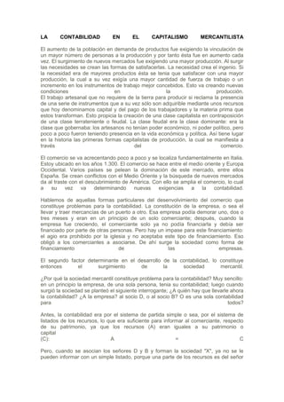 LA      CONTABILIDAD           EN      EL       CAPITALISMO          MERCANTILISTA

El aumento de la población en demanda de productos fue exigiendo la vinculación de
un mayor número de personas a la producción y por tanto ésta fue en aumento cada
vez. El surgimiento de nuevos mercados fue exigiendo una mayor producción. Al surgir
las necesidades se crean las formas de satisfacerlas. La necesidad crea el ingenio. Si
la necesidad era de mayores productos ésta se tenia que satisfacer con una mayor
producción, la cual a su vez exigía una mayor cantidad de fuerza de trabajo o un
incremento en los instrumentos de trabajo mejor concebidos. Esto va creando nuevas
condiciones                     en                    la                    producción.
El trabajo artesanal que no requiere de la tierra para producir si reclama la presencia
de una serie de instrumentos que a su vez sólo son adquirible mediante unos recursos
que hoy denominamos capital y del pago de los trabajadores y la materia prima que
estos transforman. Esto propicia la creación de una clase capitalista en contraposición
de una clase terrateniente o feudal. La clase feudal era la clase dominante: era la
clase que gobernaba: los artesanos no tenían poder económico, ni poder político, pero
poco a poco fueron teniendo presencia en la vida económica y política. Así tiene lugar
en la historia las primeras formas capitalistas de producción, la cual se manifiesta a
través                                  del                                   comercio.

El comercio se va acrecentando poco a poco y se localiza fundamentalmente en Italia.
Estoy ubicado en los años 1.300. El comercio se hace entre el medio oriente y Europa
Occidental. Varios países se pelean la dominación de este mercado, entre ellos
España. Se crean conflictos con el Medio Oriente y la búsqueda de nuevos mercados
da al traste con el descubrimiento de América. Con ello se amplia el comercio, lo cual
a su vez va determinando nuevas exigencias a la                         contabilidad.

Hablemos de aquellas formas particulares del desenvolvimiento del comercio que
constituye problemas para la contabilidad. La constitución de la empresa, o sea el
llevar y traer mercancías de un puerto a otro. Esa empresa podía demorar uno, dos o
tres meses y eran en un principio de un solo comerciante; después, cuando la
empresa fue creciendo, el comerciante solo ya no podía financiarla y debía ser
financiado por parte de otras personas. Pero hay un impase para este financiamiento:
el agio era prohibido por la iglesia y no aceptaba este tipo de financiamiento. Eso
obligó a los comerciantes a asociarse. De ahí surge la sociedad como forma de
financiamiento                   de                  las                  empresas.

El segundo factor determinante en el desarrollo de la contabilidad, lo constituye
entonces      el      surgimiento     de        la     sociedad        mercantil.

¿Por qué la sociedad mercantil constituye problema para la contabilidad? Muy sencillo:
en un principio la empresa, de una sola persona, tenia su contabilidad; luego cuando
surgió la sociedad se planteó el siguiente interrogante; ¿A quién hay que llevarle ahora
la contabilidad? ¿A la empresa? al socio D, o al socio B? O es una sola contabilidad
para                                                                              todos?

Antes, la contabilidad era por el sistema de partida simple o sea, por el sistema de
listados de los recursos, lo que era suficiente para informar al comerciante, respecto
de su patrimonio, ya que los recursos (A) eran iguales a su patrimonio o
capital
(C):                          A                           =                          C

Pero, cuando se asocian los señores D y B y forman la sociedad "X", ya no se le
pueden informar con un simple listado, porque una parte de los recursos es del señor
 