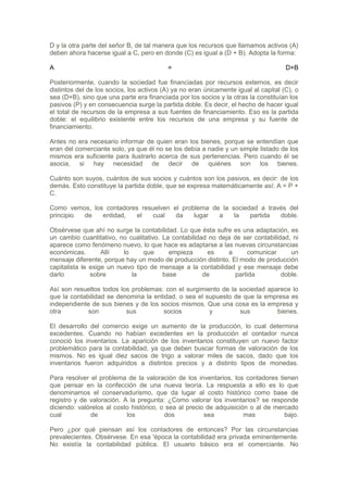 D y la otra parte del señor B, de tal manera que los recursos que llamamos activos (A)
deben ahora hacerse igual a C, pero en donde (C) es igual a (D + B). Adopta la forma:

A                                         =                                          D+B

Posteriormente, cuando la sociedad fue financiadas por recursos externos, es decir
distintos del de los socios, los activos (A) ya no eran únicamente igual al capital (C), o
sea (D+B), sino que una parte era financiada por los socios y la otras la constituían los
pasivos (P) y en consecuencia surge la partida doble. Es decir, el hecho de hacer igual
el total de recursos de la empresa a sus fuentes de financiamiento. Eso es la partida
doble: el equilibrio existente entre los recursos de una empresa y su fuente de
financiamiento.

Antes no era necesario informar de quien eran los bienes, porque se entendían que
eran del comerciante solo, ya que él no se los debía a nadie y un simple listado de los
mismos era suficiente para ilustrarlo acerca de sus pertenencias. Pero cuando él se
asocia, si hay necesidad de decir de quiénes son los bienes.

Cuánto son suyos, cuántos de sus socios y cuántos son los pasivos, es decir: de los
demás. Esto constituye la partida doble, que se expresa matemáticamente así: A = P +
C.

Como vemos, los contadores resuelven el problema de la sociedad a través del
principio de   entidad,  el    cual   da    lugar  a    la   partida  doble.

Obsérvese que ahí no surge la contabilidad. Lo que ésta sufre es una adaptación, es
un cambio cuantitativo, no cualitativo. La contabilidad no deja de ser contabilidad, ni
aparece como fenómeno nuevo, lo que hace es adaptarse a las nuevas circunstancias
económicas.        Allí   lo     que      empieza      es     a      comunicar      un
mensaje diferente, porque hay un modo de producción distinto. El modo de producción
capitalista le exige un nuevo tipo de mensaje a la contabilidad y ese mensaje debe
darlo          sobre         la         base          de         partida         doble.

Así son resueltos todos los problemas: con el surgimiento de la sociedad aparece lo
que la contabilidad se denomina la entidad, o sea el supuesto de que la empresa es
independiente de sus bienes y de los socios mismos. Que una cosa es la empresa y
otra         son          sus         socios          y         sus         bienes.

El desarrollo del comercio exige un aumento de la producción, lo cual determina
excedentes. Cuando no habían excedentes en la producción el contador nunca
conoció los inventarios. La aparición de los inventarios constituyen un nuevo factor
problemático para la contabilidad, ya que deben buscar formas de valoración de los
mismos. No es igual diez sacos de trigo a valorar miles de sacos, dado que los
inventarios fueron adquiridos a distintos precios y a distinto tipos de monedas.

Para resolver el problema de la valoración de los inventarios, los contadores tienen
que pensar en la confección de una nueva teoría. La respuesta a ello es lo que
denominamos el conservadurismo, que da lugar al costo histórico como base de
registro y de valoración. A la pregunta: ¿Como valorar los inventarios? se responde
diciendo: valórelos al costo histórico, o sea al precio de adquisición o al de mercado
cual          de           los           dos           sea           mas          bajo.

Pero ¿por qué piensan así los contadores de entonces? Por las circunstancias
prevalecientes. Obsérvese. En esa 'época la contabilidad era privada eminentemente.
No existía la contabilidad pública. El usuario básico era el comerciante. No
 