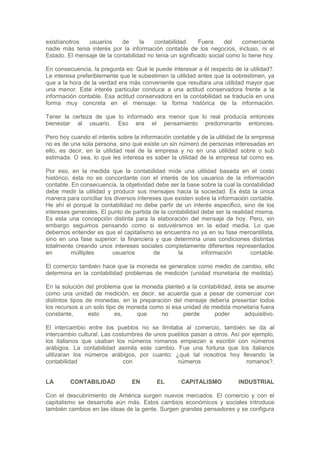 existíanotros  usuarios     de     la   contabilidad.     Fuera     del   comerciante
nadie más tenia interés por la información contable de los negocios, incluso, ni el
Estado. El mensaje de la contabilidad no tenia un significado social como lo tiene hoy.

En consecuencia, la pregunta es: Qué le puede interesar a él respecto de la utilidad?.
Le interesa preferiblemente que le subestimen la utilidad antes que la sobrestimen, ya
que a la hora de la verdad era más conveniente que resultara una utilidad mayor que
una menor. Este interés particular conduce a una actitud conservadora frente a la
información contable. Esa actitud conservadora en la contabilidad se traducía en una
forma muy concreta en el mensaje: la forma histórica de la información.

Tener la certeza de que lo informado era menor que lo real producía entonces
bienestar al usuario. Eso era el pensamiento predominante entonces.

Pero hoy cuando el interés sobre la información contable y de la utilidad de la empresa
no es de una sola persona, sino que existe un sin número de personas interesadas en
ello, es decir, en la utilidad real de la empresa y no en una utilidad sobre o sub
estimada. O sea, lo que les interesa es saber la utilidad de la empresa tal como es.

Por eso, en la medida que la contabilidad mide una utilidad basada en el costo
histórico, ésta no es concordante con el interés de los usuarios de la información
contable. En consecuencia, la objetividad debe ser la base sobre la cual la contabilidad
debe medir la utilidad y producir sus mensajes hacia la sociedad. Es ésta la única
manera para conciliar los diversos intereses que existen sobre la información contable.
He ahí el porqué la contabilidad no debe partir de un interés especifico, sino de los
intereses generales. El punto de partida de la contabilidad debe ser la realidad misma.
Es esta una concepción distinta para la elaboración del mensaje de hoy. Pero, sin
embargo seguimos pensando como si estuviéramos en la edad media. Lo que
debemos entender es que el capitalismo se encuentra no ya en su fase mercantilista,
sino en una fase superior: la financiera y que determina unas condiciones distintas
totalmente creando unos intereses sociales completamente diferentes representados
en        múltiples      usuarios        de        la       información        contable.

El comercio también hace que la moneda se generalice como medio de cambio, ello
determina en la contabilidad problemas de medición (unidad monetaria de medida).

En la solución del problema que la moneda planteó a la contabilidad, ésta se asume
como una unidad de medición, es decir, se acuerda que a pesar de comerciar con
distintos tipos de monedas, en la preparación del mensaje debería presentar todos
los recursos a un solo tipo de moneda como si esa unidad de medida monetaria fuera
constante,       esto      es,    que    no       pierde     poder       adquisitivo.

El intercambio entre los pueblos no se limitaba al comercio, también se da al
intercambio cultural. Las costumbres de unos pueblos pasan a otros. Así por ejemplo,
los italianos que usaban los números romanos empiezan a escribir con números
arábigos. La contabilidad asimila este cambio. Fue una fortuna que los italianos
utilizaran los números arábigos, por cuanto: ¿qué tal nosotros hoy llevando la
contabilidad                  con               números                   romanos?.


LA       CONTABILIDAD            EN       EL        CAPITALISMO           INDUSTRIAL

Con el descubrimiento de América surgen nuevos mercados. El comercio y con el
capitalismo se desarrolla aún más. Estos cambios económicos y sociales introduce
también cambios en las ideas de la gente. Surgen grandes pensadores y se configura
 