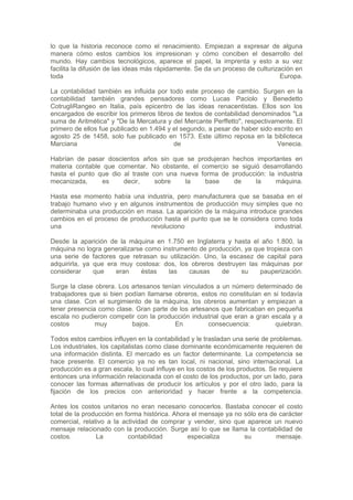 lo que la historia reconoce como el renacimiento. Empiezan a expresar de alguna
manera cómo estos cambios los impresionan y cómo conciben el desarrollo del
mundo. Hay cambios tecnológicos, aparece el papel, la imprenta y esto a su vez
facilita la difusión de las ideas más rápidamente. Se da un proceso de culturización en
toda                                                                            Europa.

La contabilidad también es influida por todo este proceso de cambio. Surgen en la
contabilidad también grandes pensadores como Lucas Paciolo y Benedetto
CotrugliRangeo en Italia, país epicentro de las ideas renacentistas. Ellos son los
encargados de escribir los primeros libros de textos de contabilidad denominados "La
suma de Aritmética" y "De la Mercatura y del Mercante Perffetto", respectivamente. El
primero de ellos fue publicado en 1.494 y el segundo, a pesar de haber sido escrito en
agosto 25 de 1458, solo fue publicado en 1573. Este último reposa en la biblioteca
Marciana                                  de                                 Venecia.

Habrían de pasar doscientos años sin que se produjeran         hechos importantes en
materia contable que comentar. No obstante, el comercio        se siguió desarrollando
hasta el punto que dio al traste con una nueva forma de        producción: la industria
mecanizada,     es     decir,     sobre   la    base            de     la    máquina.

Hasta ese momento había una industria, pero manufacturera que se basaba en el
trabajo humano vivo y en algunos instrumentos de producción muy simples que no
determinaba una producción en masa. La aparición de la máquina introduce grandes
cambios en el proceso de producción hasta el punto que se le considera como toda
una                            revoluciono                              industrial.

Desde la aparición de la máquina en 1.750 en Inglaterra y hasta el año 1.800, la
máquina no logra generalizarse como instrumento de producción, ya que tropieza con
una serie de factores que retrasan su utilización. Uno, la escasez de capital para
adquirirla, ya que era muy costosa: dos, los obreros destruyen las máquinas por
considerar     que    eran    éstas   las     causas    de    su    pauperización.

Surge la clase obrera. Los artesanos tenían vinculados a un número determinado de
trabajadores que si bien podían llamarse obreros, estos no constituían en si todavía
una clase. Con el surgimiento de la máquina, los obreros aumentan y empiezan a
tener presencia como clase. Gran parte de los artesanos que fabricaban en pequeña
escala no pudieron competir con la producción industrial que eran a gran escala y a
costos         muy         bajos.        En         consecuencia:          quiebran.

Todos estos cambios influyen en la contabilidad y le trasladan una serie de problemas.
Los industriales, los capitalistas como clase dominante económicamente requieren de
una información distinta. El mercado es un factor determinante. La competencia se
hace presente. El comercio ya no es tan local, ni nacional, sino internacional. La
producción es a gran escala, lo cual influye en los costos de los productos. Se requiere
entonces una información relacionada con el costo de los productos, por un lado, para
conocer las formas alternativas de producir los artículos y por el otro lado, para la
fijación de los precios con anterioridad y hacer frente a la competencia.

Antes los costos unitarios no eran necesario conocerlos. Bastaba conocer el costo
total de la producción en forma histórica. Ahora el mensaje ya no sólo era de carácter
comercial, relativo a la actividad de comprar y vender, sino que aparece un nuevo
mensaje relacionado con la producción. Surge así lo que se llama la contabilidad de
costos.         La         contabilidad        especializa        su         mensaje.
 