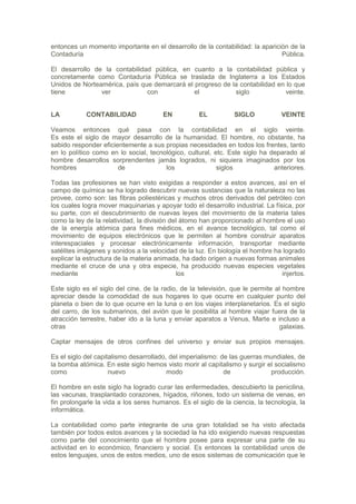 entonces un momento importante en el desarrollo de la contabilidad: la aparición de la
Contaduría                                                                    Pública.

El desarrollo de la contabilidad pública, en cuanto a la contabilidad pública y
concretamente como Contaduría Pública se traslada de Inglaterra a los Estados
Unidos de Norteamérica, país que demarcará el progreso de la contabilidad en lo que
tiene           ver            con            el           siglo             veinte.


LA          CONTABILIDAD               EN           EL          SIGLO            VEINTE

Veamos entonces qué pasa con la contabilidad en el siglo veinte.
Es este el siglo de mayor desarrollo de la humanidad. El hombre, no obstante, ha
sabido responder eficientemente a sus propias necesidades en todos los frentes, tanto
en lo político como en lo social, tecnológico, cultural, etc. Este siglo ha deparado al
hombre desarrollos sorprendentes jamás logrados, ni siquiera imaginados por los
hombres                de              los                siglos             anteriores.

Todas las profesiones se han visto exigidas a responder a estos avances, así en el
campo de química se ha logrado descubrir nuevas sustancias que la naturaleza no las
provee, como son: las fibras poliestéricas y muchos otros derivados del petróleo con
los cuales logra mover maquinarias y apoyar todo el desarrollo industrial. La física, por
su parte, con el descubrimiento de nuevas leyes del movimiento de la materia tales
como la ley de la relatividad, la división del átomo han proporcionado al hombre el uso
de la energía atómica para fines médicos, en el avance tecnológico, tal como el
movimiento de equipos electrónicos que le permiten al hombre construir aparatos
interespaciales y procesar electrónicamente información, transportar mediante
satélites imágenes y sonidos a la velocidad de la luz. En biología el hombre ha logrado
explicar la estructura de la materia animada, ha dado origen a nuevas formas animales
mediante el cruce de una y otra especie, ha producido nuevas especies vegetales
mediante                                     los                                 injertos.

Este siglo es el siglo del cine, de la radio, de la televisión, que le permite al hombre
apreciar desde la comodidad de sus hogares lo que ocurre en cualquier punto del
planeta o bien de lo que ocurre en la luna o en los viajes interplanetarios. Es el siglo
del carro, de los submarinos, del avión que le posibilita al hombre viajar fuera de la
atracción terrestre, haber ido a la luna y enviar aparatos a Venus, Marte e incluso a
otras                                                                           galaxias.

Captar mensajes de otros confines del universo y enviar sus propios mensajes.

Es el siglo del capitalismo desarrollado, del imperialismo: de las guerras mundiales, de
la bomba atómica. En este siglo hemos visto morir al capitalismo y surgir el socialismo
como                 nuevo               modo                de             producción.

El hombre en este siglo ha logrado curar las enfermedades, descubierto la penicilina,
las vacunas, trasplantado corazones, hígados, riñones, todo un sistema de venas, en
fin prolongarle la vida a los seres humanos. Es el siglo de la ciencia, la tecnología, la
informática.

La contabilidad como parte integrante de una gran totalidad se ha visto afectada
también por todos estos avances y la sociedad la ha ido exigiendo nuevas respuestas
como parte del conocimiento que el hombre posee para expresar una parte de su
actividad en lo económico, financiero y social. Es entonces la contabilidad unos de
estos lenguajes, unos de estos medios, uno de esos sistemas de comunicación que le
 