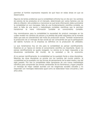 permiten al hombre expresarse respecto de qué hace en estas áreas en que se
desenvuelve.

Algunos de tantos problemas que la contabilidad enfrenta hoy en día son: los cambios
de precios de los productos en el mercado, determinado por varios factores uno de
ellos la inflación; otro problema a mencionar es qué tanta información debe suministrar
la contabilidad en sus mensajes; falta de una fundamentación científica contable, es
decir la falta de una teoría y metodología contables científicas que le permitan
transformar la mera información contable en conocimiento contable.

Hoy reivindicamos para la contabilidad la necesidad de producir mensajes en los
cuales revelen los cambios de precios y la pérdida del poder adquisitivo de la moneda
dado que esto es característico del modo de producción actual. También reclamamos
la producción de un mensaje de tipo social por ser conscientes de que la participación
del talento humano en la empresa es definitivo en la producción de utilidades.

Lo que reclamamos hoy en día para la contabilidad es pensar científicamente.
Estamos en un 'época en donde el conocimiento científico es importante. Quien no
piense científicamente se queda rezagado. La ciencia es la mejor respuesta a las
situaciones cambiantes del mundo, de la sociedad y de la economía.

Al no pensar científicamente, la contabilidad se ha quedado frente a otras disciplinas.
Mientras las otras disciplinas va acorde con los cambios del mundo exterior, la
contabilidad se ha quedado con las formas de pensamiento de la edad media y las del
siglo pasado. Por eso la contabilidad debe apropiarse de una nueva metodología
científica para comprender las formas cambiantes de los fenómenos y lograr preparar
un mensaje de mejor calidad acordes con las exigencias sociales actuales y no
responder con mensajes elaborados igual como se elaboraban hace cincuenta y cien
años atrás.
 