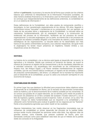 definen el patrimonio, la procesa y la resume de tal forma que cumpla con los criterios
básicos que uniforman la interpretación de la Información Financiera (contable), de
esta manera analistas financieros y no financieros usan la información contable, de ahí
se concluye que independientemente de las definiciones anteriores, la contabilidad es
en sí un sistema de información.1

Estas definiciones de la Contabilidad, con altos grados de componente científico y
tecnológico, la han caracterizado especialmente en los últimos 100 años, llegando a
conformarse incluso "escuelas" o tendencias en su comprensión. Así, por ejemplo, se
habla de las escuelas latina y anglosajona de la Contabilidad. La escuela latina se
caracteriza, fundamentalmente, por su orientación forense y la construcción de
evidencias del proceso de la información, facilitando así los procesos de control
organizacional. La escuela anglosajona, por su parte, se orienta más a los procesos de
exposición de estados contables dirigidos a los mercados de valores y otros decisores
estratégicos de las organizaciones. La escuela latina se ha desarrollado con más
fuerza en los países continentales europeos y sus colonias respectivas. De igual modo
la anglosajona ha tenido mayor presencia en Inglaterra, Estado Unidos y sus
respectivas zonas de influencia.



HISTORIA

La historia de la contabilidad y de su técnica está ligada al desarrollo del comercio, la
agricultura y la industria. Desde que comenzó el comercio de bienes, se buscó la
manera de conservar el registro de las transacciones y de los resultados obtenidos en
la actividad comercial. Los arqueólogos han encontrado en las civilizaciones del
Imperio inca, del Antiguo Egipto y de Roma variadas manifestaciones de registros
contables, que de una manera básica constituyen un registro de las entradas y salidas
de productos comercializados y del dinero. La utilización de la moneda fue importante
para el desarrollo de la contabilidad, ya que no cabía una evolución semejante en una
economía de trueque.


CONTABILIDAD EN ROMA

En primer lugar hay que destacar la dificultad para proporcionar datos objetivos sobre
el desarrollo de la contabilidad en Roma, por la escasez de documentos conservados
sobre la materia y por el desconocimiento de la materia contable por los romanistas. Si
se conoce que gozaba de un papel relevante, así se admitía como medio de prueba la
inscripción de préstamos en el libro contable del acreedor ("Codex rationum") y en el
libro de ingresos y gastos, (codees acceti et expensi). Caton, el censor, en su obra "De
rustica", incluye los datos fundamentales que se requerían a la contabilidad y su
utilización como herramienta para evaluar la gestión de los negocios por los "factores"
frente a los propietarios agrícolas que solían residir en las ciudades.

Algunos historiadores han creído observar en los fragmentos incompletos que se
conservan de contabilidad un primer desarrollo del principio de la partida doble,
aunque existe mucha diversidad de opiniones sobre esta tesis, hay algunas citas de
grandes autores, como Cicerón, que parecen sustentar tal hecho, pero son
demasiado confusas como para establecer esta tesis de que el método de la partida
doble era conocido en la Antigüedad.
 