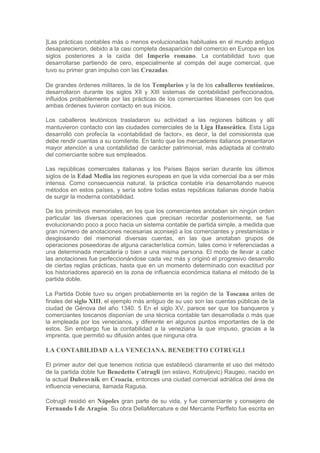 ]Las prácticas contables más o menos evolucionadas habituales en el mundo antiguo
desaparecieron, debido a la casi completa desaparición del comercio en Europa en los
siglos posteriores a la caída del Imperio romano. La contabilidad tuvo que
desarrollarse partiendo de cero, especialmente al compás del auge comercial, que
tuvo su primer gran impulso con las Cruzadas.

De grandes órdenes militares, la de los Templarios y la de los caballeros teutónicos,
desarrollaron durante los siglos XII y XIII sistemas de contabilidad perfeccionados,
influidos probablemente por las prácticas de los comerciantes libaneses con los que
ambas órdenes tuvieron contacto en sus inicios.

Los caballeros teutónicos trasladaron su actividad a las regiones bálticas y allí
mantuvieron contacto con las ciudades comerciales de la Liga Hanseática. Esta Liga
desarrolló con profecía la «contabilidad de factor», es decir, la del comisionista que
debe rendir cuentas a su comitente. En tanto que los mercaderes italianos presentaron
mayor atención a una contabilidad de carácter patrimonial, más adaptada al contrato
del comerciante sobre sus empleados.

Las repúblicas comerciales italianas y los Países Bajos serían durante los últimos
siglos de la Edad Media las regiones europeas en que la vida comercial iba a ser más
intensa. Como consecuencia natural, la práctica contable iría desarrollando nuevos
métodos en estos países, y sería sobre todas estas repúblicas italianas donde había
de surgir la moderna contabilidad.

De los primitivos memoriales, en los que los comerciantes anotaban sin ningún orden
particular las diversas operaciones que precisan recordar posteriormente, se fue
evolucionando poco a poco hacia un sistema contable de partida simple, a medida que
gran número de anotaciones necesarias aconsejó a los comerciantes y prestamistas ir
desglosando del memorial diversas cuentas, en las que anotaban grupos de
operaciones poseedoras de alguna característica común, tales como ir referenciadas a
una determinada mercadería o bien a una misma persona. El modo de llevar a cabo
las anotaciones fue perfeccionándose cada vez más y originó el progresivo desarrollo
de ciertas reglas prácticas, hasta que en un momento determinado con exactitud por
los historiadores apareció en la zona de influencia económica italiana el método de la
partida doble.

La Partida Doble tuvo su origen probablemente en la región de la Toscana antes de
finales del siglo XIII, el ejemplo más antiguo de su uso son las cuentas públicas de la
ciudad de Génova del año 1340. 5 En el siglo XV, parece ser que los banqueros y
comerciantes toscanos disponían de una técnica contable tan desarrollada o más que
la empleada por los venecianos, y diferente en algunos puntos importantes de la de
estos. Sin embargo fue la contabilidad a la veneziana la que impuso, gracias a la
imprenta, que permitió su difusión antes que ninguna otra.

LA CONTABILIDAD A LA VENECIANA. BENEDETTO COTRUGLI

El primer autor del que tenemos noticia que estableció claramente el uso del método
de la partida doble fue Benedetto Cotrugli (en eslavo, Kotruljevic) Raugeo, nacido en
la actual Dubrovnik en Croacia, entonces una ciudad comercial adriática del área de
influencia veneciana, llamada Ragusa.

Cotrugli residió en Nápoles gran parte de su vida, y fue comerciante y consejero de
Fernando I de Aragón. Su obra DellaMercature e del Mercante Perffeto fue escrita en
 