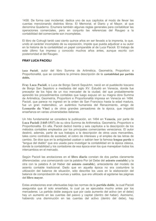 1458. De forma casi incidental, dedica uno de sus capítulos al modo de llevar las
cuentas mencionando distintos libros: El Memorial, el Diario y el Mayor, al que
denomina Quaderno. Enumera también algunas reglas generales para contabilizar las
operaciones comerciales, pero en conjunto las referencias del Raugeo a la
contabilidad del comerciante son incompletas.

El libro de Cotrugli tardó casi ciento quince años en ser llevado a la imprenta, lo que,
unido al carácter incompleto de su exposición, impide que pueda adjudicar a su autor
en la historia de la contabilidad un papel comparable al de Luca Pacioli. El trabajo de
este último fue impreso y conocido muchos años antes, aunque escrito con
posterioridad al del Raugeo.

FRAY LUCA PACIOLI


Luca Pacioli, autor del libro Summa de Aritmética, Geometría, Proportioni e
Proportionalitá, que se considera la primera descripción de la contabilidad por partida
doble.

Fray Luca Pacioli, o Luca de Borgo Sancti Sepulchri, nació en el pueblecito toscano
de Borgo San Sepolcro a mediados del siglo XV. Estudió en Venecia, donde fue
preceptor de los hijos de un rico mercader de la ciudad, del que probablemente
aprendió los procedimientos contables que luego expuso en su magna obra Summa
de Aritmética, Geometría, Proportioni e Proportionalitá impresa en Venecia en 1494.
Pacioli, que parece no ingresó en la orden de San Francisco hasta la edad madura,
fue un gran matemático, un auténtico humanista del Renacimiento, amigo de
Leonardo da Vinci y de otros grandes pensadores de la época, que impartió
enseñanza en varias universidades italianas.

Un hito fundamental se considera la publicación, en 1494 en Venecia, por parte de
Luca Pacioli (1445-1517) de su obra Summa de Arithmetica, Geometría, Proportioni e
Proportionalita. En ella, Pacioli dedicó treinta y seis capítulos a la descripción de los
métodos contables empleados por los principales comerciantes venecianos. El autor
destinó, además, parte de sus trabajos a la descripción de otros usos mercantiles,
tales como contratos de sociedad, el cobro de intereses y el empleo de las letras de
cambio. Se dice que en la antigüedad usaban o sabían leer la famosa lengua parda o
"lengua del diablo" que era usada para investigar la contabilidad en la época clásica,
donde la contabilidad y los contadores de esa época eran los que manejaban todos los
intercambios en el mercado.

Según Pacioli las anotaciones en el libro diario constan de dos partes claramente
diferenciadas: una comenzando con la palabra Por (el Debe del asiento contable) y la
otra con la palabra A (el Haber del asiento contable), antecedente del modelo de
asiento contable tradicional. Dado que en aquella época no era costumbre la
utilización del balance de situación, sólo describe los usos en la elaboración del
balance de comprobación de sumas y saldos, que era utilizado al agotarse las páginas
del libro mayor.

Estas anotaciones eran efectuadas bajo las normas de la partida doble, la cual Pacioli
aseguraba que él solo enseñaba, lo cual ya se ejecutaba mucho antes por los
mercaderes. La partida doble asegura que por cada aumento del activo (en el debe)
hay un aumento en las cuentas del pasivo y capital (dentro del haber). Asimismo,
habiendo una disminución en las cuentas del activo (dentro del debe), hay
 