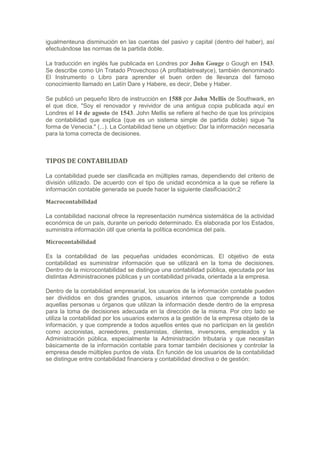 igualmenteuna disminución en las cuentas del pasivo y capital (dentro del haber), así
efectuándose las normas de la partida doble.

La traducción en inglés fue publicada en Londres por John Gouge o Gough en 1543.
Se describe como Un Tratado Provechoso (A profitabletreatyce), también denominado
El Instrumento o Libro para aprender el buen orden de llevanza del famoso
conocimiento llamado en Latín Dare y Habere, es decir, Debe y Haber.

Se publicó un pequeño libro de instrucción en 1588 por John Mellis de Southwark, en
el que dice, "Soy el renovador y revividor de una antigua copia publicada aquí en
Londres el 14 de agosto de 1543. John Mellis se refiere al hecho de que los principios
de contabilidad que explica (que es un sistema simple de partida doble) sigue "la
forma de Venecia." (...). La Contabilidad tiene un objetivo: Dar la información necesaria
para la toma correcta de decisiones.



TIPOS DE CONTABILIDAD

La contabilidad puede ser clasificada en múltiples ramas, dependiendo del criterio de
división utilizado. De acuerdo con el tipo de unidad económica a la que se refiere la
información contable generada se puede hacer la siguiente clasificiación:2

Macrocontabilidad

La contabilidad nacional ofrece la representación numérica sistemática de la actividad
económica de un país, durante un periodo determinado. Es elaborada por los Estados,
suministra información útil que orienta la política económica del país.

Microcontabilidad

Es la contabilidad de las pequeñas unidades económicas. El objetivo de esta
contabilidad es suministrar información que se utilizará en la toma de decisiones.
Dentro de la microcontabilidad se distingue una contabilidad pública, ejecutada por las
distintas Administraciones públicas y un contabilidad privada, orientada a la empresa.

Dentro de la contabilidad empresarial, los usuarios de la información contable pueden
ser divididos en dos grandes grupos, usuarios internos que comprende a todos
aquellas personas u órganos que utilizan la información desde dentro de la empresa
para la toma de decisiones adecuada en la dirección de la misma. Por otro lado se
utiliza la contabilidad por los usuarios externos a la gestión de la empresa objeto de la
información, y que comprende a todos aquellos entes que no participan en la gestión
como accionistas, acreedores, prestamistas, clientes, inversores, empleados y la
Administración pública, especialmente la Administración tributaria y que necesitan
básicamente de la información contable para tomar también decisiones y controlar la
empresa desde múltiples puntos de vista. En función de los usuarios de la contabilidad
se distingue entre contabilidad financiera y contabilidad directiva o de gestión:
 