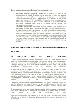 Según los tipos de usuarios (Externos-Internos), pueden ser:

     1. Contabilidad financiera (externa): proporciona la información esencial del
        funcionamiento y estado financiero de la empresa a todos los agentes
        económicos        interesados       (clientes,    inversores,      proveedores,
        AdministracionesPúblicas, etc.). La legislación de la mayoría de los países
        regula las normas de la contabilidad financiera para homogeneizar la
        información resultante y darle mayor fiabilidad y comparabilidad. La
        contabilidad financiera suele tener poco detalle porque contiene una
        información muy agregada.
     2. Contabilidad de gestióno contabilidad directiva (interna): que engloba a la
        Contabilidad de costos. Es la contabilidad elaborada con una finalidad interna o
        de autoconsumo en la propia empresa y se utiliza para el cálculo de los costos,
        estados económicos y productivos en el interior de la empresa que servirán
        para tomar decisiones en cuanto a producción, organización, marketing, etc. Se
        caracteriza por ser más flexible, dado que se basa en la autorregulación, está
        sometida únicamente a las normas que se autoimponga la propia empresa y no
        a normas legales, suele ser más detallada que la contabilidad financiera y
        también es más inmediata que esta, porque ha de servir para decisiones muy
        próximas.



EL METODO CIENTIFICO EN EL ESTUDIO DE LA EVOLUCION DEL PENSAMIENTO

CONTABLE


LA         DIALECTICA:          BASE          DEL         METODO           HISTORICO.

Cuando el mundo cambia, cambian las ideas en torno a él y a los hombres que le
tocan vivir esos periodos de cambios tienen que construir nuevas ideas que desplazan
las viejas y crean una nueva situación histórica del pensamiento que empieza a regir
de allí en adelante. Esa es la razón por la cual se les recuerda luego como grandes
pensadores.       Posteriormente     viene      un     periodo     de     estabilidad.

El renacimiento fue un periodo de grandes cambios. Es decir, cuando el mundo
económico, político, y social de los distintos países lograron significativos desarrollos
se dieron nuevas concepciones que revelaron y explicaron la nueva situación. Ese
periodo se debe al cambio de modo de producción: Del feudal al capitalista. Es decir,
cuando el capitalismo empezó a surgir y a dejar atrás al feudalismo y sus viejas formas
de relaciones sociales y de producción, los hombres empezaron a interpretar esos
cambios            y         a           dar          cuenta           de          ellos.

La anterior concepción es el fundamento sobre la cual pienso establecer cuáles han
sido las diferentes maneras de pensar de los contadores durante los diferentes
periodos históricos y en una forma anecdótica, descriptiva, narrativa y mecanicista.

En consecuencia, tengo que ir más allá de la partida doble en busca de lo esencial.
Pero como para algunos lo esencial en contabilidad es la partida doble, buscan su
origen     sobre       la      base       del       surgimiento      de      esta.

Estas dos concepciones tan distintas es lo que nos lleva a escudriñar en puntos
diferentes en el tiempo el significado y la importancia del origen y desarrollo de la
contabilidad.
 