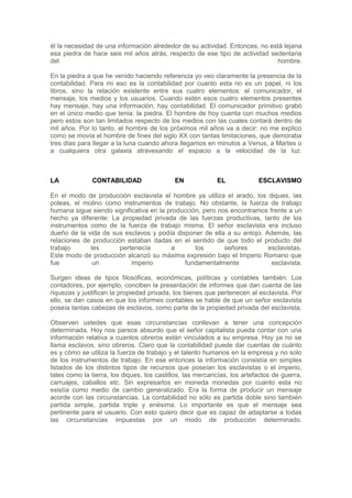 él la necesidad de una información alrededor de su actividad. Entonces, no está lejana
esa piedra de hace seis mil años atrás, respecto de ese tipo de actividad sedentaria
del                                                                           hombre.

En la piedra a que he venido haciendo referencia yo veo claramente la presencia de la
contabilidad. Para mi eso es la contabilidad por cuanto esta no es un papel, ni los
libros, sino la relación existente entre sus cuatro elementos: el comunicador, el
mensaje, los medios y los usuarios. Cuando estén esos cuatro elementos presentes
hay mensaje, hay una información, hay contabilidad. El comunicador primitivo grabó
en el único medio que tenia: la piedra. El hombre de hoy cuenta con muchos medios
pero estos son tan limitados respecto de los medios con las cuales contará dentro de
mil años. Por lo tanto, el hombre de los próximos mil años va a decir: no me explico
como se movía el hombre de fines del siglo XX con tantas limitaciones, que demoraba
tres días para llegar a la luna cuando ahora llegamos en minutos a Venus, a Martes o
a cualquiera otra galaxia atravesando el espacio a la velocidad de la luz.



LA            CONTABILIDAD                  EN             EL             ESCLAVISMO

En el modo de producción esclavista el hombre ya utiliza el arado, los diques, las
poleas, el molino como instrumentos de trabajo. No obstante, la fuerza de trabajo
humana sigue siendo significativa en la producción, pero nos encontramos frente a un
hecho ya diferente: La propiedad privada de las fuerzas productivas, tanto de los
instrumentos como de la fuerza de trabajo misma. El señor esclavista era incluso
dueño de la vida de sus esclavos y podía disponer de ella a su antojo. Además, las
relaciones de producción estaban dadas en el sentido de que todo el producto del
trabajo      les       pertenecía        a       los       señores      esclavistas.
Este modo de producción alcanzó su máxima expresión bajo el Imperio Romano que
fue           un           imperio           fundamentalmente             esclavista.

Surgen ideas de tipos filosóficas, económicas, políticas y contables también. Los
contadores, por ejemplo, conciben la presentación de informes que dan cuenta de las
riquezas y justifican la propiedad privada, los bienes que pertenecen al esclavista. Por
ello, se dan casos en que los informes contables se hable de que un señor esclavista
poseía tantas cabezas de esclavos, como parte de la propiedad privada del esclavista.

Observen ustedes que esas circunstancias conllevan a tener una concepción
determinada. Hoy nos parece absurdo que el señor capitalista pueda contar con una
información relativa a cuantos obreros están vinculados a su empresa. Hoy ya no se
llama esclavos, sino obreros. Claro que la contabilidad puede dar cuentas de cuánto
es y cómo se utiliza la fuerza de trabajo y el talento humanos en la empresa y no solo
de los instrumentos de trabajo. En ese entonces la información consistía en simples
listados de los distintos tipos de recursos que poseían los esclavistas o el imperio,
tales como la tierra, los diques, los castillos, las mercancías, los artefactos de guerra,
carruajes, caballos etc. Sin expresarlos en moneda monedas por cuanto esta no
existía como medio de cambio generalizado. Era la forma de producir un mensaje
acorde con las circunstancias. La contabilidad no sólo es partida doble sino también
partida simple, partida triple y enésima. Lo importante es que el mensaje sea
pertinente para el usuario. Con esto quiero decir que es capaz de adaptarse a todas
las circunstancias impuestas por un modo de producción determinado.
 