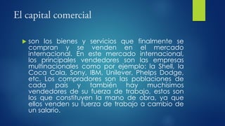  son los bienes y servicios que finalmente se
compran y se venden en el mercado
internacional. En este mercado internacional,
los principales vendedores son las empresas
multinacionales como por ejemplo: la Shell, la
Coca Cola, Sony, IBM, Unilever, Phelps Dodge,
etc. Los compradores son las poblaciones de
cada país y también hay muchísimos
vendedores de su fuerza de trabajo, estos son
los que constituyen la mano de obra, ya que
ellos venden su fuerza de trabajo a cambio de
un salario.
 