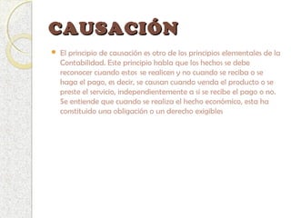 CAUSACIÓNCAUSACIÓN
 El principio de causación es otro de los principios elementales de la
Contabilidad. Este principio habla que los hechos se debe
reconocer cuando estos  se realicen y no cuando se reciba o se
haga el pago, es decir, se causan cuando venda el producto o se
preste el servicio, independientemente a si se recibe el pago o no.
Se entiende que cuando se realiza el hecho económico, esta ha
constituido una obligación o un derecho exigibles
 