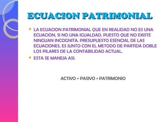 ECUACION PATRIMONIALECUACION PATRIMONIAL
 LA ECUACION PATRIMONIAL QUE EN REALIDAD NO ES UNA
ECUACION, SI NO UNA IGUALDAD, PUESTO QUE NO EXISTE
NINGUAN INCOGNITA. PRESUPUESTO ESENCIAL DE LAS
ECUACIONES, ES JUNTO CON EL METODO DE PARTIDA DOBLE
LOS PILARES DE LA CONTABILIDAD ACTUAL.
 ESTA SE MANEJA ASI:
ACTIVO = PASIVO + PATRIMONIO
 