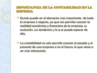 IMPORTANCIA DE LA CONTABILIDAD EN LAIMPORTANCIA DE LA CONTABILIDAD EN LA
EMPRESAEMPRESA
 Quizás puede ser el elemento mas importante de toda
la empresa o negocio, ya que nos permite conocer la
realidad económica y financiera de la empresa, su
evolución, sus tendencia y lo q se puede esperar de
ella.
 La contabilidad no solo permite conocer el pasado y el
presente de una empresa si no el futuro, lo que viene a
ser mas interesante.
 