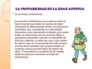LA CONTABILIDAD EN LA EDAD ANTIGUALA CONTABILIDAD EN LA EDAD ANTIGUA
 Las primeras civilizaciones:
Las primeras civilizaciones que surgieron sobre la
tierra tuvieron que hallar la manera de dejar
constancia de determinados hechos con proyección
aritmética, que se producían con demasiada
frecuencia y eran demasiado complejos como para
poder ser conservados por la memoria. Reyes y
sacerdotes necesitaban calcular la repartición de
tributos y registrar su cobro por uno u otro medio.
En ultimo lugar los comerciantes han sido siempre
el sector de la sociedad mas comprometido con
cualquier nuevo procedimiento de registro de
datos. Y mercaderes y cambistas los ha habido
desde los primeros momentos en todas las
civilizaciones.
 