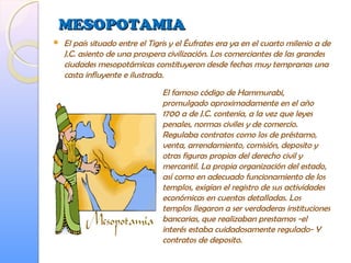 MESOPOTAMIAMESOPOTAMIA
 El país situado entre el Tigris y el Éufrates era ya en el cuarto milenio a de
J.C. asiento de una prospera civilización. Los comerciantes de las grandes
ciudades mesopotámicas constituyeron desde fechas muy tempranas una
casta influyente e ilustrada.
El famoso código de Hammurabi,
promulgado aproximadamente en el año
1700 a de J.C. contenía, a la vez que leyes
penales, normas civiles y de comercio.
Regulaba contratos como los de préstamo,
venta, arrendamiento, comisión, deposito y
otras figuras propias del derecho civil y
mercantil. La propia organización del estado,
así como en adecuado funcionamiento de los
templos, exigían el registro de sus actividades
económicas en cuentas detalladas. Los
templos llegaron a ser verdaderas instituciones
bancarias, que realizaban prestamos -el
interés estaba cuidadosamente regulado- Y
contratos de deposito.
 