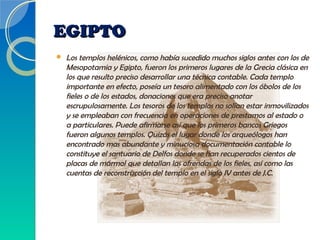 EGIPTOEGIPTO
 Los templos helénicos, como había sucedido muchos siglos antes con los de
Mesopotamia y Egipto, fueron los primeros lugares de la Grecia clásica en
los que resulto preciso desarrollar una técnica contable. Cada templo
importante en efecto, poseía un tesoro alimentado con los óbolos de los
fieles o de los estados, donaciones que era preciso anotar
escrupulosamente. Los tesoros de los templos no solían estar inmovilizados
y se empleaban con frecuencia en operaciones de prestamos al estado o
a particulares. Puede afirmarse así que los primeros bancos Griegos
fueron algunos templos. Quizás el lugar donde los arqueólogos han
encontrado mas abundante y minuciosa documentación contable lo
constituye el santuario de Delfos donde se han recuperados cientos de
placas de mármol que detallan las ofrendas de los fieles, así como las
cuentas de reconstrucción del templo en el siglo IV antes de J.C.
 