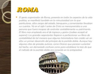 ROMAROMA
 El genio organizador de Roma, presente en todos los aspectos de la vida
publica, se manifestó también en la minuciosidad con la que
particulares, altos cargos del estado, banqueros y comerciantes llevaban
sus cuentas. Ya en el siglo I antes de Cristo se menospreciaba a una
persona que fuera incapaz de controlar contablemente su patrimonio.
El libro mas empleado era el de ingresos y gastos (codees accepti et
expensi). Los grandes negociantes llegaron a perfeccionar sus libros de
contabilidad de tal manera que algunos historiadores han creído ver en
ellos un primer desarrollo del principio de la partida doble. Aunque hay
algunas citas de grandes autores, como Ciceron que parecen sustentar
tal hecho, son demasiado confusas como para establecer la tesis de que
el método de la partida doble era conocido en la antigüedad.
 