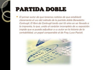 PARTIDA DOBLEPARTIDA DOBLE
 El primer autor de que tenemos noticias de que estableció
claramente el uso del método de la partida doble Benedetto
Contrugli. El libro de Contrugli tardo casi 115 años en ser llevado a
la imprenta, lo que, unido al carácter incompleto de su exposición
impide que se pueda adjudicar a su autor en la historia de la
contabilidad, un papel comparable al de Fray Luca Pacioli.
 