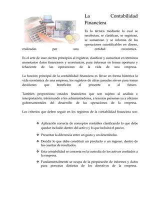 LLaa CCoonnttaabbiilliiddaadd
FFiinnaanncciieerraa
EEss llaa ttééccnniiccaa mmeeddiiaannttee llaa ccuuaall ssee
rreeccoolleeccttaann,, ssee ccllaassiiffiiccaann,, ssee rreeggiissttrraann,,
ssee ssuummaarriizzaann yy ssee iinnffoorrmmaa ddee llaass
ooppeerraacciioonneess ccuuaannttiiffiiccaabblleess eenn ddiinneerroo,,
rreeaalliizzaaddaass ppoorr uunnaa eennttiiddaadd eeccoonnóómmiiccaa..
EEss eell aarrttee ddee uussaarr cciieerrttooss pprriinncciippiiooss aall rreeggiissttrraarr,, ccllaassiiffiiccaarr yy ssuummaarriizzaarr eenn ttéérrmmiinnooss
mmoonneettaarriiooss ddaattooss ffiinnaanncciieerrooss yy eeccoonnóómmiiccooss,, ppaarraa iinnffoorrmmaarr eenn ffoorrmmaa ooppoorrttuunnaa yy
ffeehhaacciieennttee ddee llaass ooppeerraacciioonneess ddee llaa vviiddaa ddee uunnaa eemmpprreessaa..
LLaa ffuunncciióónn pprriinncciippaall ddee llaa ccoonnttaabbiilliiddaadd ffiinnaanncciieerraa eess lllleevvaarr eenn ffoorrmmaa hhiissttóórriiccaa llaa
vviiddaa eeccoonnóómmiiccaa ddee uunnaa eemmpprreessaa,, llooss rreeggiissttrrooss ddee cciiffrraass ppaassaaddaass ssiirrvveenn ppaarraa ttoommaarr
ddeecciissiioonneess qquuee bbeenneeffiicciieenn aall pprreesseennttee uu aall ffuuttuurroo..
TTaammbbiiéénn pprrooppoorrcciioonnaa eessttaaddooss ffiinnaanncciieerrooss qquuee ssoonn ssuujjeettooss aall aannáálliissiiss ee
iinntteerrpprreettaacciióónn,, iinnffoorrmmaannddoo aa llooss aaddmmiinniissttrraaddoorreess,, aa tteerrcceerraass ppeerrssoonnaass yyaa aa ooffiicciinnaass
gguubbeerrnnaammeennttaalleess ddeell ddeessaarrrroolllloo ddee llaass ooppeerraacciioonneess ddee llaa eemmpprreessaa..
LLooss ccrriitteerriiooss qquuee ddeebbeenn sseegguuiirr eenn llooss rreeggiissttrrooss ddee llaa ccoonnttaabbiilliiddaadd ffiinnaanncciieerraa ssoonn::
 AApplliiccaacciióónn ccoorrrreeccttaa ddee ccoonncceeppttooss ccoonnttaabblleess ccllaassiiffiiccaannddoo lloo qquuee ddeebbee
qquueeddaarr iinncclluuiiddoo ddeennttrroo ddeell aaccttiivvoo yy lloo qquuee iinncclluuiirráá eell ppaassiivvoo..
 PPrreesseennttaarr llaa ddiiffeerreenncciiaa eennttrree uunn ggaassttoo yy uunn ddeesseemmbboollssoo..
 DDeecciiddiirr lloo qquuee ddeebbee ccoonnssttiittuuiirr uunn pprroodduuccttoo oo uunn iinnggrreessoo,, ddeennttrroo ddee
llaass ccuueennttaass ddee rreessuullttaaddooss..
 EEssttaa ccoonnttaabbiilliiddaadd ssee ccoonnccrreettaa eenn llaa ccuussttooddiiaa ddee llooss aaccttiivvooss ccoonnffiiaaddooss aa
llaa eemmpprreessaa..
 FFuunnddaammeennttaallmmeennttee ssee ooccuuppaa ddee llaa pprreeppaarraacciióónn ddee iinnffoorrmmeess yy ddaattooss
ppaarraa ppeerrssoonnaass ddiissttiinnttaass ddee llooss ddiirreeccttiivvooss ddee llaa eemmpprreessaa..
 