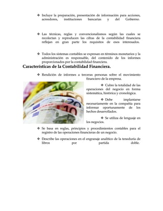  IInncclluuyyee llaa pprreeppaarraacciióónn,, pprreesseennttaacciióónn ddee iinnffoorrmmaacciióónn ppaarraa aacccciioonneess,,
aaccrreeeeddoorreess,, iinnssttiittuucciioonneess bbaannccaarriiaass yy ddeell GGoobbiieerrnnoo..
 LLaass ttééccnniiccaass,, rreeggllaass yy ccoonnvveenncciioonnaalliissmmooss sseeggúúnn llaass ccuuaalleess ssee
rreeccoolleeccttaann yy rreepprroodduucceenn llaass cciiffrraass ddee llaa ccoonnttaabbiilliiddaadd ffiinnaanncciieerraa
rreefflleejjaann eenn ggrraann ppaarrttee llooss rreeqquuiissiittooss ddee eessooss iinntteerreessaaddooss..
 TTooddooss llooss ssiisstteemmaass ccoonnttaabblleess ssee eexxpprreessaann eenn ttéérrmmiinnooss mmoonneettaarriiooss yy llaa
aaddmmiinniissttrraacciióónn eess rreessppoonnssaabbllee,, ddeell ccoonntteenniiddoo ddee llooss iinnffoorrmmeess
pprrooppoorrcciioonnaaddooss ppoorr llaa ccoonnttaabbiilliiddaadd ffiinnaanncciieerraa..
CCaarraacctteerrííssttiiccaass ddee llaa CCoonnttaabbiilliiddaadd FFiinnaanncciieerraa..
 RReennddiicciióónn ddee iinnffoorrmmeess aa tteerrcceerraass ppeerrssoonnaass ssoobbrree eell mmoovviimmiieennttoo
ffiinnaanncciieerroo ddee llaa eemmpprreessaa..
 CCuubbrree llaa ttoottaalliiddaadd ddee llaass
ooppeerraacciioonneess ddeell nneeggoocciioo eenn ffoorrmmaa
ssiisstteemmááttiiccaa,, hhiissttóórriiccaa yy ccrroonnoollóóggiiccaa..
 DDeebbee iimmppllaannttaarrssee
nneecceessaarriiaammeennttee eenn llaa ccoommppaaññííaa ppaarraa
iinnffoorrmmaarr ooppoorrttuunnaammeennttee ddee llooss
hheecchhooss ddeessaarrrroollllaaddooss..
 SSee uuttiilliizzaa ddee lleenngguuaajjee eenn
llooss nneeggoocciiooss..
 SSee bbaassaa eenn rreeggllaass,, pprriinncciippiiooss yy pprroocceeddiimmiieennttooss ccoonnttaabblleess ppaarraa eell
rreeggiissttrroo ddee llaass ooppeerraacciioonneess ffiinnaanncciieerraass ddee uunn nneeggoocciioo..
 DDeessccrriibbee llaass ooppeerraacciioonneess eenn eell eennggrraannaajjee aannaallííttiiccoo ddee llaa tteenneedduurrííaa ddee
lliibbrrooss ppoorr ppaarrttiiddaa ddoobbllee..
 