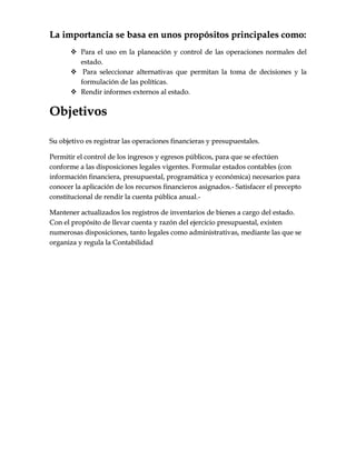 LLaa iimmppoorrttaanncciiaa ssee bbaassaa eenn uunnooss pprrooppóóssiittooss pprriinncciippaalleess ccoommoo::
 PPaarraa eell uussoo eenn llaa ppllaanneeaacciióónn yy ccoonnttrrooll ddee llaass ooppeerraacciioonneess nnoorrmmaalleess ddeell
eessttaaddoo..
 PPaarraa sseelleecccciioonnaarr aalltteerrnnaattiivvaass qquuee ppeerrmmiittaann llaa ttoommaa ddee ddeecciissiioonneess yy llaa
ffoorrmmuullaacciióónn ddee llaass ppoollííttiiccaass..
 RReennddiirr iinnffoorrmmeess eexxtteerrnnooss aall eessttaaddoo..
OObbjjeettiivvooss
SSuu oobbjjeettiivvoo eess rreeggiissttrraarr llaass ooppeerraacciioonneess ffiinnaanncciieerraass yy pprreessuuppuueessttaalleess..
PPeerrmmiittiirr eell ccoonnttrrooll ddee llooss iinnggrreessooss yy eeggrreessooss ppúúbblliiccooss,, ppaarraa qquuee ssee eeffeeccttúúeenn
ccoonnffoorrmmee aa llaass ddiissppoossiicciioonneess lleeggaalleess vviiggeenntteess.. FFoorrmmuullaarr eessttaaddooss ccoonnttaabblleess ((ccoonn
iinnffoorrmmaacciióónn ffiinnaanncciieerraa,, pprreessuuppuueessttaall,, pprrooggrraammááttiiccaa yy eeccoonnóómmiiccaa)) nneecceessaarriiooss ppaarraa
ccoonnoocceerr llaa aapplliiccaacciióónn ddee llooss rreeccuurrssooss ffiinnaanncciieerrooss aassiiggnnaaddooss..-- SSaattiissffaacceerr eell pprreecceeppttoo
ccoonnssttiittuucciioonnaall ddee rreennddiirr llaa ccuueennttaa ppúúbblliiccaa aannuuaall..--
MMaanntteenneerr aaccttuuaalliizzaaddooss llooss rreeggiissttrrooss ddee iinnvveennttaarriiooss ddee bbiieenneess aa ccaarrggoo ddeell eessttaaddoo..
CCoonn eell pprrooppóóssiittoo ddee lllleevvaarr ccuueennttaa yy rraazzóónn ddeell eejjeerrcciicciioo pprreessuuppuueessttaall,, eexxiisstteenn
nnuummeerroossaass ddiissppoossiicciioonneess,, ttaannttoo lleeggaalleess ccoommoo aaddmmiinniissttrraattiivvaass,, mmeeddiiaannttee llaass qquuee ssee
oorrggaanniizzaa yy rreegguullaa llaa CCoonnttaabbiilliiddaadd
 