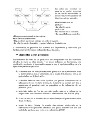 LLooss ddaattooss qquuee nneecceessiittaann llooss
uussuuaarriiooss ssee ppuueeddeenn eennccoonnttrraarr
eenn uunn PPooooll ddee iinnffoorrmmaacciióónn ddee
ccoossttooss yy ssee ppuueeddeenn ccllaassiiffiiccaarr eenn
ddiiffeerreenntteess ccaatteeggoorrííaass sseeggúúnn::
▪▪ LLooss eelleemmeennttooss ddee uunn
pprroodduuccttoo..
▪▪ LLaa rreellaacciióónn ccoonn llaa
pprroodduucccciióónn..
▪▪ LLaa rreellaacciióónn ccoonn eell vvoolluummeenn..
▪▪ LLaa ccaappaacciiddaadd ppaarraa aassoocciiaarrllooss..
▪▪ EEll ddeeppaarrttaammeennttoo ddoonnddee ssee iinnccuurrrriieerroonn..
▪▪ LLaass aaccttiivviiddaaddeess rreeaalliizzaaddaass..
▪▪ EEll ppeerriiooddoo eenn qquuee ssee vvaann aa ccaarrggaarr llooss ccoossttooss aall iinnggrreessoo..
▪▪ LLaa rreellaacciióónn ccoonn llaa ppllaanneeaacciióónn,, eell ccoonnttrrooll yy llaa ttoommaa ddee ddeecciissiioonneess..
AA ccoonnttiinnuuaacciióónn ssee pprreesseennttaann llooss aassppeeccttooss mmááss iimmppoorrttaanntteess yy rreelleevvaanntteess qquuee
ffuunnddaammeennttaann llaa iinnffoorrmmaacciióónn eenn llaa ccoonnttaabbiilliiddaadd ddee ccoossttooss..
 EElleemmeennttooss ddee uunn pprroodduuccttoo::
LLooss eelleemmeennttooss ddee ccoossttoo ddee uunn pprroodduuccttoo oo ssuuss ccoommppoonneenntteess ssoonn llooss mmaatteerriiaalleess
ddiirreeccttooss,, llaa mmaannoo ddee oobbrraa ddiirreeccttaa yy llooss ccoossttooss iinnddiirreeccttooss ddee ffaabbrriiccaacciióónn,, eessttaa
ccllaassiiffiiccaacciióónn ssuummiinniissttrraa llaa iinnffoorrmmaacciióónn nneecceessaarriiaa ppaarraa llaa mmeeddiicciióónn ddeell iinnggrreessoo yy llaa
ffiijjaacciióónn ddeell pprreecciioo ddeell pprroodduuccttoo..
AA..MMaatteerriiaalleess:: SSoonn llooss pprriinncciippaalleess rreeccuurrssooss qquuee ssee uussaann eenn llaa pprroodduucccciióónn;; eessttooss
ssee ttrraannssffoorrmmaann eenn bbiieenneess tteerrmmiinnaaddooss ccoonn llaa aayyuuddaa ddee llaa mmaannoo ddee oobbrraa yy llooss
ccoossttooss iinnddiirreeccttooss ddee ffaabbrriiccaacciióónn..
aa)) MMaatteerriiaalleess DDiirreeccttooss:: SSoonn ttooddooss aaqquueellllooss qquuee ppuueeddeenn iiddeennttiiffiiccaarrssee eenn llaa
ffaabbrriiccaacciióónn ddee uunn pprroodduuccttoo tteerrmmiinnaaddoo,, ffáácciillmmeennttee ssee aassoocciiaann ccoonn ééssttee yy
rreepprreesseennttaann eell pprriinncciippaall ccoossttoo ddee mmaatteerriiaalleess eenn llaa eellaabboorraacciióónn ddee uunn
pprroodduuccttoo.. ((MMDD))
bb)) MMaatteerriiaalleess IInnddiirreeccttooss:: SSoonn llooss qquuee eessttáánn iinnvvoolluuccrraaddooss eenn llaa eellaabboorraacciióónn ddee
uunn pprroodduuccttoo,, ppeerroo ttiieenneenn uunnaa rreelleevvaanncciiaa rreellaattiivvaa ffrreennttee aa llooss ddiirreeccttooss.. ((MMII))
AA..MMaannoo ddee oobbrraa:: EEss eell eessffuueerrzzoo ffííssiiccoo oo mmeennttaall eemmpplleeaaddoo ppaarraa llaa eellaabboorraacciióónn
ddee uunn pprroodduuccttoo..
aa)) MMaannoo ddee OObbrraa DDiirreeccttaa:: EEss aaqquueellllaa ddiirreeccttaammeennttee iinnvvoolluuccrraaddaa eenn llaa
ffaabbrriiccaacciióónn ddee uunn pprroodduuccttoo tteerrmmiinnaaddoo qquuee ppuueeddee aassoocciiaarrssee ccoonn eessttee ccoonn
ffaacciilliiddaadd yy qquuee ttiieennee ggrraann ccoossttoo eenn llaa eellaabboorraacciióónn.. ((MMOODD))
 