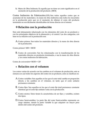 bb)) MMaannoo ddee OObbrraa IInnddiirreeccttaa:: EEss aaqquueellllaa qquuee nnoo ttiieennee uunn ccoossttoo ssiiggnniiffiiccaattiivvoo eenn eell
mmoommeennttoo ddee llaa pprroodduucccciióónn ddeell pprroodduuccttoo.. ((MMOOII))
CCoossttooss IInnddiirreeccttooss ddee FFaabbrriiccaacciióónn ((CCIIFF)):: SSoonn ttooddooss aaqquueellllooss ccoossttooss qquuee ssee
aaccuummuullaann ddee llooss mmaatteerriiaalleess yy llaa mmaannoo ddee oobbrraa iinnddiirreeccttooss mmááss ttooddooss llooss iinnccuurrrriiddooss
eenn llaa pprroodduucccciióónn ppeerroo qquuee eenn eell mmoommeennttoo ddee oobbtteenneerr eell ccoossttoo ddeell pprroodduuccttoo
tteerrmmiinnaaddoo nnoo ssoonn ffáácciillmmeennttee iiddeennttiiffiiccaabblleess ddee ffoorrmmaa ddiirreeccttaa ccoonn eell mmiissmmoo..
RReellaacciióónn ccoonn llaa pprroodduucccciióónn
EEssttoo eessttáá íínnttiimmaammeennttee rreellaacciioonnaaddoo ccoonn llooss eelleemmeennttooss ddeell ccoossttoo ddee uunn pprroodduuccttoo yy
ccoonn llooss pprriinncciippaalleess oobbjjeettiivvooss ddee llaa ppllaanneeaacciióónn yy eell ccoonnttrrooll.. LLaass ddooss ccaatteeggoorrííaass,, ccoonn
bbaassee eenn ssuu rreellaacciióónn ccoonn llaa pprroodduucccciióónn ssoonn::
AA..CCoossttooss pprriimmooss:: SSoonn ttooddooss llooss mmaatteerriiaalleess ddiirreeccttooss yy llaa mmaannoo ddee oobbrraa ddiirreeccttaa
ddee llaa pprroodduucccciióónn..
CCoossttooss pprriimmooss== MMDD ++ MMOODD
BB.. CCoossttooss ddee ccoonnvveerrssiióónn:: SSoonn llooss rreellaacciioonnaaddooss ccoonn llaa ttrraannssffoorrmmaacciióónn ddee llooss
mmaatteerriiaalleess ddiirreeccttooss eenn pprroodduuccttooss tteerrmmiinnaaddooss,, oo sseeaa llaa mmaannoo ddee oobbrraa ddiirreeccttaa
yy llooss ccoossttooss iinnddiirreeccttooss ddee ffaabbrriiccaacciióónn..
CCoossttooss ddee ccoonnvveerrssiióónn== MMOODD ++ CCIIFF
 RReellaacciióónn ccoonn eell vvoolluummeenn
LLooss ccoossttooss vvaarrííaann ddee aaccuueerrddoo ccoonn llooss ccaammbbiiooss eenn eell vvoolluummeenn ddee pprroodduucccciióónn,, eessttee ssee
eennmmaarrccaa eenn ccaassii ttooddooss llooss aassppeeccttooss ddeell ccoosstteeoo ddee uunn pprroodduuccttoo,, eessttooss ssee ccllaassiiffiiccaann eenn::
AA..CCoossttooss vvaarriiaabblleess:: SSoonn aaqquueellllooss eenn llooss qquuee eell ccoossttoo ttoottaall ccaammbbiiaa eenn pprrooppoorrcciióónn
ddiirreeccttaa aa llooss ccaammbbiiooss eenn eell vvoolluummeenn,, eenn ttaannttoo qquuee eell ccoossttoo uunniittaarriioo
ppeerrmmaanneeccee ccoonnssttaannttee..
BB.. CCoossttooss ffiijjooss:: SSoonn aaqquueellllooss eenn llooss qquuee eell ccoossttoo ffiijjoo ttoottaall ppeerrmmaanneeccee ccoonnssttaannttee
mmiieennttrraass qquuee eell ccoossttoo ffiijjoo uunniittaarriioo vvaarrííaa ccoonn llaa pprroodduucccciióónn..
CC.. CCoossttooss mmiixxttooss:: EEssttooss ttiieenneenn llaa ccaarraacctteerrííssttiiccaa ddee sseerr ffiijjooss yy vvaarriiaabblleess,, eexxiisstteenn
ddooss ttiippooss::
DD..CCoossttooss SSeemmiivvaarriiaabblleess:: LLaa ppaarrttee ffiijjaa ddeell ccoossttoo SSeemmiivvaarriiaabblleess rreepprreesseennttaa uunn
ccaarrggoo mmíínniimmoo,, ssiieennddoo llaa ppaarrttee vvaarriiaabbllee llaa qquuee aaddqquuiieerree uunn mmaayyoorr ppeessoo
ddeennttrroo ddeell ccoosstteeoo ddeell pprroodduuccttoo..
 