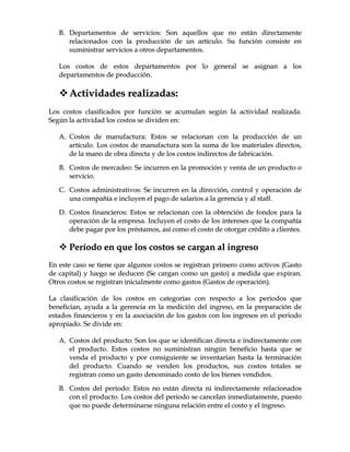 BB.. DDeeppaarrttaammeennttooss ddee sseerrvviicciiooss:: SSoonn aaqquueellllooss qquuee nnoo eessttáánn ddiirreeccttaammeennttee
rreellaacciioonnaaddooss ccoonn llaa pprroodduucccciióónn ddee uunn aarrttííccuulloo.. SSuu ffuunncciióónn ccoonnssiissttee eenn
ssuummiinniissttrraarr sseerrvviicciiooss aa oottrrooss ddeeppaarrttaammeennttooss..
LLooss ccoossttooss ddee eessttooss ddeeppaarrttaammeennttooss ppoorr lloo ggeenneerraall ssee aassiiggnnaann aa llooss
ddeeppaarrttaammeennttooss ddee pprroodduucccciióónn..
AAccttiivviiddaaddeess rreeaalliizzaaddaass::
LLooss ccoossttooss ccllaassiiffiiccaaddooss ppoorr ffuunncciióónn ssee aaccuummuullaann sseeggúúnn llaa aaccttiivviiddaadd rreeaalliizzaaddaa..
SSeeggúúnn llaa aaccttiivviiddaadd llooss ccoossttooss ssee ddiivviiddeenn eenn::
AA.. CCoossttooss ddee mmaannuuffaaccttuurraa:: EEssttooss ssee rreellaacciioonnaann ccoonn llaa pprroodduucccciióónn ddee uunn
aarrttííccuulloo.. LLooss ccoossttooss ddee mmaannuuffaaccttuurraa ssoonn llaa ssuummaa ddee llooss mmaatteerriiaalleess ddiirreeccttooss,,
ddee llaa mmaannoo ddee oobbrraa ddiirreeccttaa yy ddee llooss ccoossttooss iinnddiirreeccttooss ddee ffaabbrriiccaacciióónn..
BB.. CCoossttooss ddee mmeerrccaaddeeoo:: SSee iinnccuurrrreenn eenn llaa pprroommoocciióónn yy vveennttaa ddee uunn pprroodduuccttoo oo
sseerrvviicciioo..
CC.. CCoossttooss aaddmmiinniissttrraattiivvooss:: SSee iinnccuurrrreenn eenn llaa ddiirreecccciióónn,, ccoonnttrrooll yy ooppeerraacciióónn ddee
uunnaa ccoommppaaññííaa ee iinncclluuyyeenn eell ppaaggoo ddee ssaallaarriiooss aa llaa ggeerreenncciiaa yy aall ssttaaffff..
DD.. CCoossttooss ffiinnaanncciieerrooss:: EEssttooss ssee rreellaacciioonnaann ccoonn llaa oobbtteenncciióónn ddee ffoonnddooss ppaarraa llaa
ooppeerraacciióónn ddee llaa eemmpprreessaa.. IInncclluuyyeenn eell ccoossttoo ddee llooss iinntteerreesseess qquuee llaa ccoommppaaññííaa
ddeebbee ppaaggaarr ppoorr llooss pprrééssttaammooss,, aassíí ccoommoo eell ccoossttoo ddee oottoorrggaarr ccrrééddiittoo aa cclliieenntteess..
 PPeerrííooddoo eenn qquuee llooss ccoossttooss ssee ccaarrggaann aall iinnggrreessoo
EEnn eessttee ccaassoo ssee ttiieennee qquuee aallgguunnooss ccoossttooss ssee rreeggiissttrraann pprriimmeerroo ccoommoo aaccttiivvooss ((GGaassttoo
ddee ccaappiittaall)) yy lluueeggoo ssee ddeedduucceenn ((SSee ccaarrggaann ccoommoo uunn ggaassttoo)) aa mmeeddiiddaa qquuee eexxppiirraann..
OOttrrooss ccoossttooss ssee rreeggiissttrraann iinniicciiaallmmeennttee ccoommoo ggaassttooss ((GGaassttooss ddee ooppeerraacciióónn))..
LLaa ccllaassiiffiiccaacciióónn ddee llooss ccoossttooss eenn ccaatteeggoorrííaass ccoonn rreessppeeccttoo aa llooss ppeerriiooddooss qquuee
bbeenneeffiicciiaann,, aayyuuddaa aa llaa ggeerreenncciiaa eenn llaa mmeeddiicciióónn ddeell iinnggrreessoo,, eenn llaa pprreeppaarraacciióónn ddee
eessttaaddooss ffiinnaanncciieerrooss yy eenn llaa aassoocciiaacciióónn ddee llooss ggaassttooss ccoonn llooss iinnggrreessooss eenn eell ppeerriiooddoo
aapprrooppiiaaddoo.. SSee ddiivviiddee eenn::
AA.. CCoossttooss ddeell pprroodduuccttoo:: SSoonn llooss qquuee ssee iiddeennttiiffiiccaann ddiirreeccttaa ee iinnddiirreeccttaammeennttee ccoonn
eell pprroodduuccttoo.. EEssttooss ccoossttooss nnoo ssuummiinniissttrraann nniinnggúúnn bbeenneeffiicciioo hhaassttaa qquuee ssee
vveennddaa eell pprroodduuccttoo yy ppoorr ccoonnssiigguuiieennttee ssee iinnvveennttaarrííaann hhaassttaa llaa tteerrmmiinnaacciióónn
ddeell pprroodduuccttoo.. CCuuaannddoo ssee vveennddeenn llooss pprroodduuccttooss,, ssuuss ccoossttooss ttoottaalleess ssee
rreeggiissttrraann ccoommoo uunn ggaassttoo ddeennoommiinnaaddoo ccoossttoo ddee llooss bbiieenneess vveennddiiddooss..
BB.. CCoossttooss ddeell ppeerrííooddoo:: EEssttooss nnoo eessttáánn ddiirreeccttaa nnii iinnddiirreeccttaammeennttee rreellaacciioonnaaddooss
ccoonn eell pprroodduuccttoo.. LLooss ccoossttooss ddeell ppeerriiooddoo ssee ccaanncceellaann iinnmmeeddiiaattaammeennttee,, ppuueessttoo
qquuee nnoo ppuueeddee ddeetteerrmmiinnaarrssee nniinngguunnaa rreellaacciióónn eennttrree eell ccoossttoo yy eell iinnggrreessoo..
 