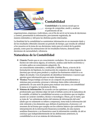 CCoonnttaabbiilliiddaadd
CCoonnttaabbiilliiddaadd eess llaa cciieenncciiaa ssoocciiaall qquuee ssee
eennccaarrggaa ddee ccoommpprroobbaarr,, mmeeddiirr yy aannaalliizzaarr
eell ppaattrriimmoonniioo ddee llaass
oorrggaanniizzaacciioonneess,, eemmpprreessaass ee iinnddiivviidduuooss,, ccoonn eell ffiinn ddee sseerrvviirr eenn llaa ttoommaa ddee ddeecciissiioonneess
yy ccoonnttrrooll,, pprreesseennttaannddoo llaa iinnffoorrmmaacciióónn,, pprreevviiaammeennttee rreeggiissttrraaddaa,, ddee
mmaanneerraa ssiisstteemmááttiiccaa yy úúttiill ppaarraa llaass ddiissttiinnttaass ppaarrtteess iinntteerreessaaddaass..
LLaa ffiinnaalliiddaadd ddee llaa ccoonnttaabbiilliiddaadd eess ssuummiinniissttrraarr iinnffoorrmmaacciióónn eenn uunn mmoommeennttoo ddaaddoo yy
ddee llooss rreessuullttaaddooss oobbtteenniiddooss dduurraannttee uunn ppeerrííooddoo ddee ttiieemmppoo,, qquuee rreessuullttaa ddee uuttiilliiddaadd
aa llooss uussuuaarriiooss eenn llaa ttoommaa ddee ssuuss ddeecciissiioonneess,, ttaannttoo ppaarraa eell ccoonnttrrooll ddee llaa ggeessttiióónn
ppaassaaddaa,, ccoommoo ppaarraa llaass eessttiimmaacciioonneess ddee llooss rreessuullttaaddooss ffuuttuurrooss,, ddoottaannddoo ttaalleess
ddeecciissiioonneess ddee rraacciioonnaalliiddaadd yy eeffiicciieenncciiaa..
NNaattuurraalleezzaa ddee llaa CCoonnttaabbiilliiddaadd
 CCiieenncciiaa:: PPuueessttoo qquuee eess uunn ccoonnoocciimmiieennttoo vveerrddaaddeerroo.. NNoo eess uunnaa ssuuppoossiicciióónn ddee
hheecchhooss ssiinn rreelleevvaanncciiaa aallgguunnaa,, aall ccoonnttrraarriioo,, aannaalliizzaa ccaaddaa hheecchhoo eeccoonnóómmiiccoo yy
eenn ttooddooss aapplliiccaa uunn ccoonnoocciimmiieennttoo aaddqquuiirriiddoo.. EEss
uunn ccoonnoocciimmiieennttoo ssiisstteemmááttiiccoo,, vveerriiffiiccaabbllee yy ffaalliibbllee.. BBuussccaa,, aa ttrraavvééss ddee llaa
ffoorrmmuullaacciióónn ddee hhiippóótteessiiss,, llaa ccoonnssttrruucccciióónn ddee ccoonnjjuunnttooss ddee iiddeeaass llóóggiiccaass
((tteeoorrííaass)) qquuee ssiirrvvaann ppaarraa pprreeddeecciirr yy eexxpplliiccaarr llooss ffeennóómmeennooss rreellaattiivvooss aa ssuu
oobbjjeettoo ddee eessttuuddiioo.. CCoonn eell pprrooppóóssiittoo ddee iiddeennttiiffiiccaarr ffeennóómmeennooss oo ssuucceessooss qquuee
aappoorrtteenn ggrraann iinnffoorrmmaacciióónn ppaarraa ssuu mmeejjoorr ddeesseemmppeeññoo..
 TTééccnniiccaa:: PPoorrqquuee ttrraabbaajjaa ccoonn bbaassee eenn uunn ccoonnjjuunnttoo ddee pprroocceeddiimmiieennttooss oo
ssiisstteemmaass ppaarraa aaccuummuullaarr,, pprroocceessaarr ee iinnffoorrmmaarr ddaattooss úúttiilleess rreeffeerreenntteess aall
ppaattrriimmoonniioo.. EEss uunnaa sseerriiee ddee ppaassooss ppaarraa rreeaalliizzaarr uunnaa ttaarreeaa yy eenn ccoonnttaabbiilliiddaadd
llaa ttaarreeaa eess eell rreeggiissttrroo,, llaa tteenneedduurrííaa ddee lliibbrrooss..
 SSiisstteemmaa ddee iinnffoorrmmaacciióónn:: DDee aaccuueerrddoo ccoonn llaass ooppiinniioonneess yy eennffooqquueess
pprrooffeessiioonnaalleess qquuee iinntteennttaann ddeejjaarr ddee llaaddoo eell ddeebbaattee aacceerrccaa ddee llaa nnaattuurraalleezzaa ddee
lloo ccoonnttaabbllee,, aall ddeeffiinniirr llaa ccoonnttaabbiilliiddaadd rreeccuurrrreenn aa uunn ttéérrmmiinnoo qquuee nnoo iimmpplliiccaa
aassuummiirr uunn ccaarráácctteerr cciieennttííffiiccoo,, ttééccnniiccoo oo tteeccnnoollóóggiiccoo.. DDiicceenn,, ppoorr lloo ttaannttoo,, qquuee
ssee ttrraattaa ddee ""uunn ssuubbssiisstteemmaa ddeennttrroo ddeell ssiisstteemmaa ddee iinnffoorrmmaacciióónn ddeell eennttee""
((ddaaddoo qquuee nnoo ssoollaammeennttee ssee rreeffiieerree aa eemmpprreessaass)),, ttoommaa ttooddaa llaa iinnffoorrmmaacciióónn ddeell
eennttee rreeffeerreennttee aa llooss eelleemmeennttooss qquuee ddeeffiinneenn eell ppaattrriimmoonniioo,, eell pprroocceessoo yy eell
rreessuummeenn ddee ttaall ffoorrmmaa qquuee ccuummppllaa ccoonn llooss ccrriitteerriiooss bbáássiiccooss qquuee uunniiffoorrmmaann llaa
iinntteerrpprreettaacciióónn ddee llaa iinnffoorrmmaacciióónn ffiinnaanncciieerraa ((ccoonnttaabbllee)),, ddee eessttaa mmaanneerraa
aannaalliissttaass ffiinnaanncciieerrooss yy nnoo ffiinnaanncciieerrooss uussaann llaa iinnffoorrmmaacciióónn ccoonnttaabbllee,, ddee aahhíí ssee
ccoonncclluuyyee qquuee iinnddeeppeennddiieenntteemmeennttee ddee llaass ddeeffiinniicciioonneess aanntteerriioorreess,, llaa
ccoonnttaabbiilliiddaadd eess eenn ssíí uunn ssiisstteemmaa ddee iinnffoorrmmaacciióónn..
 
