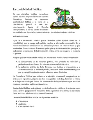 LLaa ccoonnttaabbiilliiddaadd PPúúbblliiccaa
EEss uunnaa ddiisscciipplliinnaa jjuurrííddiiccaa eennccuuaaddrraaddaa
ddeennttrroo ddeell mmááss aammpplliioo ccaammppoo ddeell DDeerreecchhoo
FFiinnaanncciieerroo.. TTaammbbiiéénn ssee ddeennoommiinnaa
CCoonnttaabbiilliiddaadd PPúúbblliiccaa aa llaa rraammaa ddee llaa
ccoonnttaabbiilliiddaadd ggeenneerraall ssii bbiieenn eessttáá
eessttrreecchhaammeennttee lliiggaaddaa aall DDeerreecchhoo
PPrreessuuppuueessttaarriioo aall sseerr ssuu oobbjjeettoo ddee eessttuuddiioo
llaass eennttiiddaaddeess ssiinn ffiinneess ddee lluuccrroo eessppeecciiaallmmeennttee,, llaass aaddmmiinniissttrraacciioonneess ppúúbblliiccaass..
VViidd BBeenniittoo AAffiirrmmaa::
¨¨QQuuee llaa CCoonnttaabbiilliiddaadd PPúúbblliiccaa ppuueeddee ddeeffiinniirrssee ccoommoo aaqquueellllaa rraammaa ddee llaa
ccoonnttaabbiilliiddaadd qquuee ssee ooccuuppaa ddeell aannáálliissiiss,, mmeeddiiddaa yy aaddeeccuuaaddaa pprreesseennttaacciióónn ddee llaa
rreeaalliiddaadd eeccoonnóómmiiccoo--ffiinnaanncciieerraa ddee llaass eennttiiddaaddeess ppúúbblliiccaass ssiinn ffiinneess ddee lluuccrroo yy qquuee,,
ssiirrvviiéénnddoossee ddee uunn ccoonnjjuunnttoo ddee nnoorrmmaass,, pprriinncciippiiooss yy ttééccnniiccaass ccoonnttaabblleess,, ppeerrssiigguuee llaa
eellaabboorraacciióónn yy ssuummiinniissttrroo ddee llaa iinnffoorrmmaacciióónn ooppttiimmaa eenn llaa qquuee ssee aappooyyaa eell ccoonnttrrooll yy
llaa ggeessttiióónn¨¨..
AAll iigguuaall qquuee llaa CCoonnttaabbiilliiddaadd GGeenneerraall,, llaa CCoonnttaabbiilliiddaadd PPúúbblliiccaa ttiieennee ddoobbllee mmiissiióónn::
AA.. EEll ccoonnoocciimmiieennttoo ddee llaa hhaacciieennddaa ppúúbblliiccaa,, ppaarraa ppeerrmmiittiirr llaa ffoorrmmaacciióónn yy
ppeerrffeecccciioonnaammiieennttoo ddee uunnaa ddooccttrriinnaa eeccoonnóómmiiccoo--aaddmmiinniissttrraattiivvaa..
BB.. LLaa aapplliiccaacciióónn pprrááccttiiccaa ddee ddiicchhaa ddooccttrriinnaa,, ppaarraa ffaacciilliittaarr llaa oorrggaanniizzaacciióónn yy llaa
aaddmmiinniissttrraacciióónn ddee llaa hhaacciieennddaa ppúúbblliiccaa,, llaass ccuuaalleess eessttáánn íínnttiimmaammeennttee lliiggaaddaass
ccoonn llaa eesseenncciiaall ffuunncciióónn ddee ccoonnttrrooll iinnhheerreennttee aa eessttaa ddiisscciipplliinnaa..
LLaa CCoonnttaadduurrííaa PPúúbblliiccaa hhaaccee rreeffeerreenncciiaa aall eejjeerrcciicciioo pprrooffeessiioonnaall iinnddeeppeennddiieennttee eenn
aaccttiivviiddaaddeess eessppeeccííffiiccaass,, aallgguunnaass ddee eellllaass ccoonnssaaggrraaddaass eenn llaa LLeeyy.. TTaammbbiiéénn ssee rreeffiieerree
aall ttrraabbaajjoo eeffeeccttuuaaddoo ppoorr ffiirrmmaass ddee pprrooffeessiioonnaalleess iinnddeeppeennddiieenntteess ccuuyyooss sseerrvviicciiooss
ccoonnssiisstteenn eenn rreeaalliizzaarr aauuddiittoorrííaass ffiinnaanncciieerraass..
CCoonnttaabbiilliiddaadd PPúúbblliiccaa sseerráá aapplliiccaaddaa ppoorr ttooddooss llooss eenntteess ppúúbblliiccooss.. SSee eennttiieennddee ccoommoo
ttaalleess,, aaqquueellllooss qquuee pprreesseenntteenn ccuuaallqquuiieerraa ddee llaass ssiigguuiieenntteess ssiittuuaacciioonneess,, eenn ddeessaarrrroolllloo
ddee ssuu aaccttiivviiddaadd aaddmmiinniissttrraattiivvaa oo ccoommeettiiddoo eessttaattaall..
LLaa ccoonnttaabbiilliiddaadd PPúúbblliiccaa bbrriinnddaa llooss ssiigguuiieenntteess sseerrvviicciiooss::
 CCoonnssuullttoorrííaa
 AAuuddiittoorriiaa
 CCoonnttaabbiilliiddaadd FFiissccaall
 