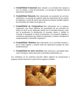 AA.. CCoonnttaabbiilliiddaadd CCoommeerrcciiaall.. HHaaccee rreellaacciióónn aa llaa aaccttiivviiddaadd ddeell ccoommeerrcciioo oo
sseeaa aa llaa ccoommpprraa yy vveennttaa ddee mmeerrccaannccííaass,, yy ssee eennccaarrggaa ddee rreeggiissttrraarr ttooddaass llaass
ooppeerraacciioonneess mmeerrccaannttiilleess
BB.. CCoonnttaabbiilliiddaadd BBaannccaarriiaa.. EEssttáá rreellaacciioonnaaddaa ccoonn pprreessttaacciióónn ddee sseerrvviicciiooss
mmoonneettaarriiooss yy ssee eennccaarrggaa ddee rreeggiissttrraarr ttooddaass llaass ooppeerraacciioonneess ddee llaass ccuueennttaass
ddee ddeeppóóssiittooss oo rreettiirrooss ddee ddiinneerroo qquuee eeffeeccttúúeenn llooss cclliieenntteess;; ttaammbbiiéénn rreeggiissttrraa
llaass aaccttiivviiddaaddeess ddee ccrrééddiittoo,, llaass ddee ggiirrooss,, eettcc..
CC.. CCoonnttaabbiilliiddaadd ddee CCooooppeerraattiivvaass.. EEssttáá rreellaacciioonnaaddaa ccoonn llaa eemmpprreessaa
ccooooppeerraattiivvaa,, qquuee bbuussccaa ssaattiissffaacceerr llaass nneecceessiiddaaddeess ddee ssuuss aassoocciiaaddooss ssiinn
áánniimmoo ddee lluuccrroo eenn llooss ddiiffeerreenntteess ffrreenntteess ddee llaa aaccttiivviiddaadd hhuummaannaa,, ccoommoo
ssoonn:: llaa pprroodduucccciióónn,, llaa ddiissttrriibbuucciióónn,, eell ccoonnssuummoo,, aahhoorrrroo yy ccrrééddiittoo,, llaa
vviivviieennddaa,, eell ttrraannssppoorrttee,, llaa ssaalluudd,, llaa eedduuccaacciióónn yy llaa rreeccrreeaacciióónn.. RReeggiissttrraa yy
ccoonnttrroollaa llaass ooppeerraacciioonneess qquuee rreeaalliizzaa llaa ccooooppeerraattiivvaa yy aannaalliizzaa ee iinntteerrpprreettaa eell
ccoommppoorrttaammiieennttoo yy ddeessaarrrroolllloo ccooooppeerraattiivvoo..
DD.. CCoonnttaabbiilliiddaadd.. HHootteelleerraa.. EEssttáá rreellaacciioonnaaddaa ccoonn llaa aaccttiivviiddaadd ttuurrííssttiiccaa yy
ppoorr lloo ttaannttoo rreeggiissttrraa yy ccoonnttrroollaa ttooddaass llaass ooppeerraacciioonneess pprrooppiiaass ddee eessttooss
eessttaabblleecciimmiieennttooss..
EE.. CCoonnttaabbiilliiddaadd ddee oottrrooss sseerrvviicciiooss.. HHaaccee rreeffeerreenncciiaa aa aaccttiivviiddaaddeess ttaalleess
ccoommoo TTrraannssppoorrttee,, ssaalluudd,, eedduuccaacciióónn,, aaccttiivviiddaaddeess pprrooffeessiioonnaalleess,, eettcc..
LLooss ccoonnttaaddoorreess eenn llaass eemmpprreessaass pprriivvaaddaass ddeebbeenn rreeggiissttrraarr llaass ttrraannssaacccciioonneess yy
pprreeppaarraarr eessttaaddooss ffiinnaanncciieerrooss aa ppaarrttiirr ddee llooss rreeggiissttrrooss ccoonnttaabblleess..
 