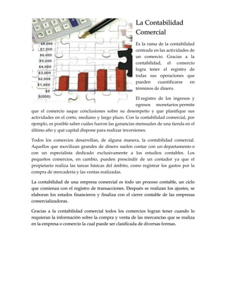 LLaa CCoonnttaabbiilliiddaadd
CCoommeerrcciiaall
Es la rama de la contabilidad
centrada en las actividades de
un comercio. Gracias a la
contabilidad, el comercio
logra tener el registro de
todas sus operaciones que
pueden cuantificarse en
términos de dinero.
El registro de los ingresos y
egresos monetarios permite
que el comercio saque conclusiones sobre su desempeño y que planifique sus
actividades en el corto, mediano y largo plazo. Con la contabilidad comercial, por
ejemplo, es posible saber cuáles fueron las ganancias mensuales de una tienda en el
último año y qué capital dispone para realizar inversiones.
Todos los comercios desarrollan, de alguna manera, la contabilidad comercial.
Aquellos que movilizan grandes de dinero suelen contar con un departamento o
con un especialista dedicado exclusivamente a los estudios contables. Los
pequeños comercios, en cambio, pueden prescindir de un contador ya que el
propietario realiza las tareas básicas del ámbito, como registrar los gastos por la
compra de mercadería y las ventas realizadas.
LLaa ccoonnttaabbiilliiddaadd ddee uunnaa eemmpprreessaa ccoommeerrcciiaall eess ttooddoo uunn pprroocceessoo ccoonnttaabbllee,, uunn cciicclloo
qquuee ccoommiieennzzaa ccoonn eell rreeggiissttrroo ddee ttrraannssaacccciioonneess.. DDeessppuuééss ssee rreeaalliizzaann llooss aajjuusstteess,, ssee
eellaabboorraann llooss eessttaaddooss ffiinnaanncciieerrooss yy ffiinnaalliizzaa ccoonn eell cciieerrrree ccoonnttaabbllee ddee llaass eemmpprreessaass
ccoommeerrcciiaalliizzaaddoorraass..
GGrraacciiaass aa llaa ccoonnttaabbiilliiddaadd ccoommeerrcciiaall ttooddooss llooss ccoommeerrcciiooss llooggrraann tteenneerr ccuuaannddoo lloo
rreeqquuiieerraann llaa iinnffoorrmmaacciióónn ssoobbrree llaa ccoommpprraa yy vveennttaa ddee llaass mmeerrccaannccííaass qquuee ssee rreeaalliizzaa
eenn llaa eemmpprreessaa oo ccoommeerrcciioo llaa ccuuaall ppuueeddee sseerr ccllaassiiffiiccaaddaa ddee ddiivveerrssaass ffoorrmmaass..
 