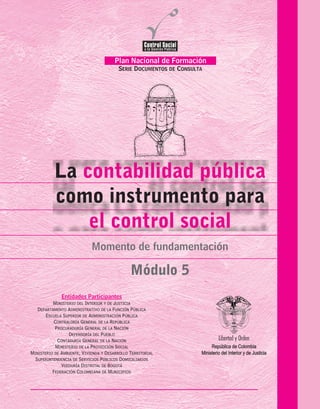 La
como instrumento para
contabilidad pública
el control social
Módulo 5
Momento de fundamentación
Plan Nacional de Formación
SERIE DOCUMENTOS DE CONSULTA
FederaciónColombianadeMunicipios
PROCURADURIA
GENERALDELANACION
Temas de la Serie Documentos de Consulta
MOMENTO DE SENSIBILIZACIÓN
Participación en el Control Social
a la Gestión Pública
MOMENTO DE FUNDAMENTACIÓN
Mecanismos Jurídicos
para el Control social
Control Social a la Contratación Estatal
Control Fiscal Participativo
La Contabilidad Pública:
un Instrumento para el Control Social
MOMENTO DE FOCALIZACIÓN
Control Social
de los Servicios Públicos Domiciliarios
Participación y Control Social
en el Sistema de la Protección Social
Control Social a la Vivienda
de Interés Social
MÓDULO 1.
MÓDULO 2.
MÓDULO 3.
MÓDULO 4.
MÓDULO 5.
MÓDULO 6.
MÓDULO 7.
MÓDULO 8.
ENTIDADES PARTICIPANTES
Ministerio de la Protección Social
Ministerio de Ambiente, Vivienda y Desarrollo Social
Departamento Administrativo de la Función Pública
Superintendencia de Servicios Públicos Domiciliarios
Ministerio del Interior y de Justicia
República de Colombia
Entidades Participantes
MINISTERIO DEL INTERIOR Y DE JUSTICIA
DEPARTAMENTO ADMINISTRATIVO DE LA FUNCIÓN PÚBLICA
ESCUELA SUPERIOR DE ADMINISTRACIÓN PÚBLICA
CONTRALORÍA GENERAL DE LA REPÚBLICA
PROCURADURÍA GENERAL DE LA NACIÓN
DEFENSORÍA DEL PUEBLO
CONTADURÍA GENERAL DE LA NACIÓN
MINISTERIO DE LA PROTECCIÓN SOCIAL
MINISTERIO DE AMBIENTE, VIVIENDA Y DESARROLLO TERRITORIAL
SUPERINTENDENCIA DE SERVICIOS PÚBLICOS DOMICILIARIOS
VEEDURÍA DISTRITAL DE BOGOTÁ
FEDERACIÓN COLOMBIANA DE MUNICIPIOS
República de Colombia
Ministerio del Interior y de Justicia
 