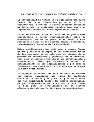 LA CONTABILIDAD: PROCESO TEÓRICO-PRÁCTICO

La contabilidad ha tomado en la actualidad una nueva
faceta, la tarea informativa ya no es el único
objetivo que la enmarca, la nueva realidad económica
ha hecho que la profesión contable tome una gran
importancia dentro del marco empresarial actual.

En el estudio de la contabilidad han surgido nuevas
expectativas y nuevos cuestionamientos sobre la
orientación que se le pueda estar dando a esta
profesión a causa de los rápidos cambios económicos,
tecnológicos y sociales de la actualidad.

Estas modificaciones han dado paso a nuevas formas
de ver y analizar el papel de los contadores dentro
de las empresas; ya no solo como el técnico de un
proceso de recolección y generador de información,
sino como un pensador que aporta con investigación y
conocimiento, ideas que ayudarán a mejorar el
funcionamiento de las organizaciones y por ende el
fundamentar una nueva técnica contable que se adapte
al nuevo orden mundial.

El objetivo primordial de este artículo es exponer
las partes esenciales que rigen la profesión
contable (la teoría y la práctica) y la importancia
que van adquiriendo dentro del ámbito empresarial,
ya que la dependencia de la una con la otra forman
la base para la consolidación de un sistema
eficiente de información útil para la organización.
 