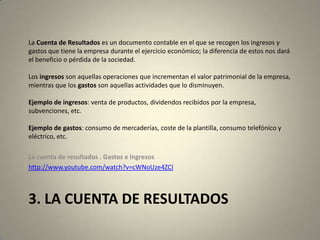 3. LA CUENTA DE RESULTADOS
La Cuenta de Resultados es un documento contable en el que se recogen los ingresos y
gastos que tiene la empresa durante el ejercicio económico; la diferencia de estos nos dará
el beneficio o pérdida de la sociedad.
Los ingresos son aquellas operaciones que incrementan el valor patrimonial de la empresa,
mientras que los gastos son aquellas actividades que lo disminuyen.
Ejemplo de ingresos: venta de productos, dividendos recibidos por la empresa,
subvenciones, etc.
Ejemplo de gastos: consumo de mercaderías, coste de la plantilla, consumo telefónico y
eléctrico, etc.
La cuenta de resultados . Gastos e Ingresos
http://www.youtube.com/watch?v=cWNoUze4ZCI
 