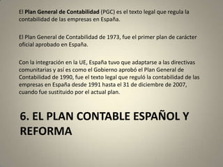 6. EL PLAN CONTABLE ESPAÑOL Y
REFORMA
El Plan General de Contabilidad (PGC) es el texto legal que regula la
contabilidad de las empresas en España.
El Plan General de Contabilidad de 1973, fue el primer plan de carácter
oficial aprobado en España.
Con la integración en la UE, España tuvo que adaptarse a las directivas
comunitarias y así es como el Gobierno aprobó el Plan General de
Contabilidad de 1990, fue el texto legal que reguló la contabilidad de las
empresas en España desde 1991 hasta el 31 de diciembre de 2007,
cuando fue sustituido por el actual plan.
 