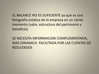 EL BALANCE NO ES SUFICIENTE ya que es una
fotografía estática de la empresa en un cierto
momento (valor, estructura del patrimonio y
beneficio)
SE NECESITA INFORMACION COMPLEMENTARIA,
MAS DINAMICA FACILITADA POR LAS CUENTAS DE
RESULTADOS
 