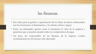 las finanzas.
• Son útiles para la gestión y optimización de los flujos de dinero relacionados
con las inversiones, la financiación, y los demás cobros y pagos.
• Entre sus principales aportes están el maximizar el valor de la empresa y
garantizar que se pueden atender todos los compromisos de pago.
• Así pues, los responsables de las finanzas de la empresa evalúan
continuamente las inversiones más adecuadas
 