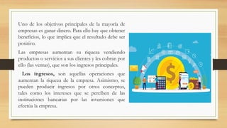 Uno de los objetivos principales de la mayoría de
empresas es ganar dinero. Para ello hay que obtener
beneficios, lo que implica que el resultado debe ser
positivo.
Las empresas aumentan su riqueza vendiendo
productos o servicios a sus clientes y les cobran por
ello (las ventas), que son los ingresos principales.
Los ingresos, son aquellas operaciones que
aumentan la riqueza de la empresa. Asimismo, se
pueden producir ingresos por otros conceptos,
tales como los intereses que se perciben de las
instituciones bancarias por las inversiones que
efectúa la empresa.
 