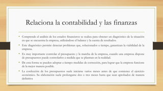 Relaciona la contabilidad y las finanzas
• Comprende el análisis de los estados financieros se realiza para obtener un diagnóstico de la situación
en que se encuentra la empresa, utilizándose el balance y la cuenta de resultados.
• Este diagnóstico permite detectar problemas que, solucionados a tiempo, garantizan la viabilidad de la
empresa.
• Es muy importante controlar el presupuesto y la marcha de la empresa, cuando una empresa dispone
de presupuestos puede controlarlos a medida que se plasman en la realidad.
• De esta forma se pueden adoptar a tiempo medidas de corrección, para lograr que la empresa funcione
de la mejor manera posible.
• La confección de los presupuestos suele iniciarse varios meses antes de que comience el ejercicio
económico. Su elaboración suele prolongarse dos o tres meses hasta que sean aprobados de manera
definitiva
 