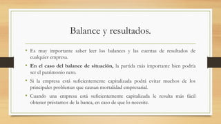 Balance y resultados.
• Es muy importante saber leer los balances y las cuentas de resultados de
cualquier empresa.
• En el caso del balance de situación, la partida más importante bien podría
ser el patrimonio neto.
• Si la empresa está suficientemente capitalizada podrá evitar muchos de los
principales problemas que causan mortalidad empresarial.
• Cuando una empresa está suficientemente capitalizada le resulta más fácil
obtener préstamos de la banca, en caso de que lo necesite.
 