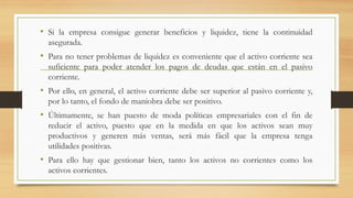 • Si la empresa consigue generar beneficios y liquidez, tiene la continuidad
asegurada.
• Para no tener problemas de liquidez es conveniente que el activo corriente sea
suficiente para poder atender los pagos de deudas que están en el pasivo
corriente.
• Por ello, en general, el activo corriente debe ser superior al pasivo corriente y,
por lo tanto, el fondo de maniobra debe ser positivo.
• Últimamente, se han puesto de moda políticas empresariales con el fin de
reducir el activo, puesto que en la medida en que los activos sean muy
productivos y generen más ventas, será más fácil que la empresa tenga
utilidades positivas.
• Para ello hay que gestionar bien, tanto los activos no corrientes como los
activos corrientes.
 
