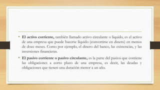 • El activo corriente, también llamado activo circulante o liquido, es el activo
de una empresa que puede hacerse líquido (convertirse en dinero) en menos
de doce meses. Como por ejemplo, el dinero del banco, las existencias, y las
inversiones financieras.
• El pasivo corriente o pasivo circulante, es la parte del pasivo que contiene
las obligaciones a corto plazo de una empresa, es decir, las deudas y
obligaciones que tienen una duración menor a un año.
 