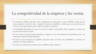 La competitividad de la empresa y las ventas.
• Es sumamente difícil; cada día es más complicado. Lo importante es que la MYPE consiga que las
ventas aumenten todos los años y superen el punto de equilibrio; es decir, que sean mayores que la
cifra de ventas que permite que los ingresos igualen a los gastos.
• la rentabilidad del patrimonio neto es uno de los objetivos prioritarios de las empresas; al menos, de
las que tienen ánimo de lucro.
• Por ese motivo, hay que generar beneficios y trabajar con un nivel adecuado de patrimonio neto. Así
como para reducir el riesgo financiero.
• Por ello, hay que conseguir un equilibrio adecuado entre el objetivo de rentabilidad y el objetivo de
minimizar el riesgo financiero.
• En cada caso, deberá determinarse cómo equilibrar ambos objetivos.
 